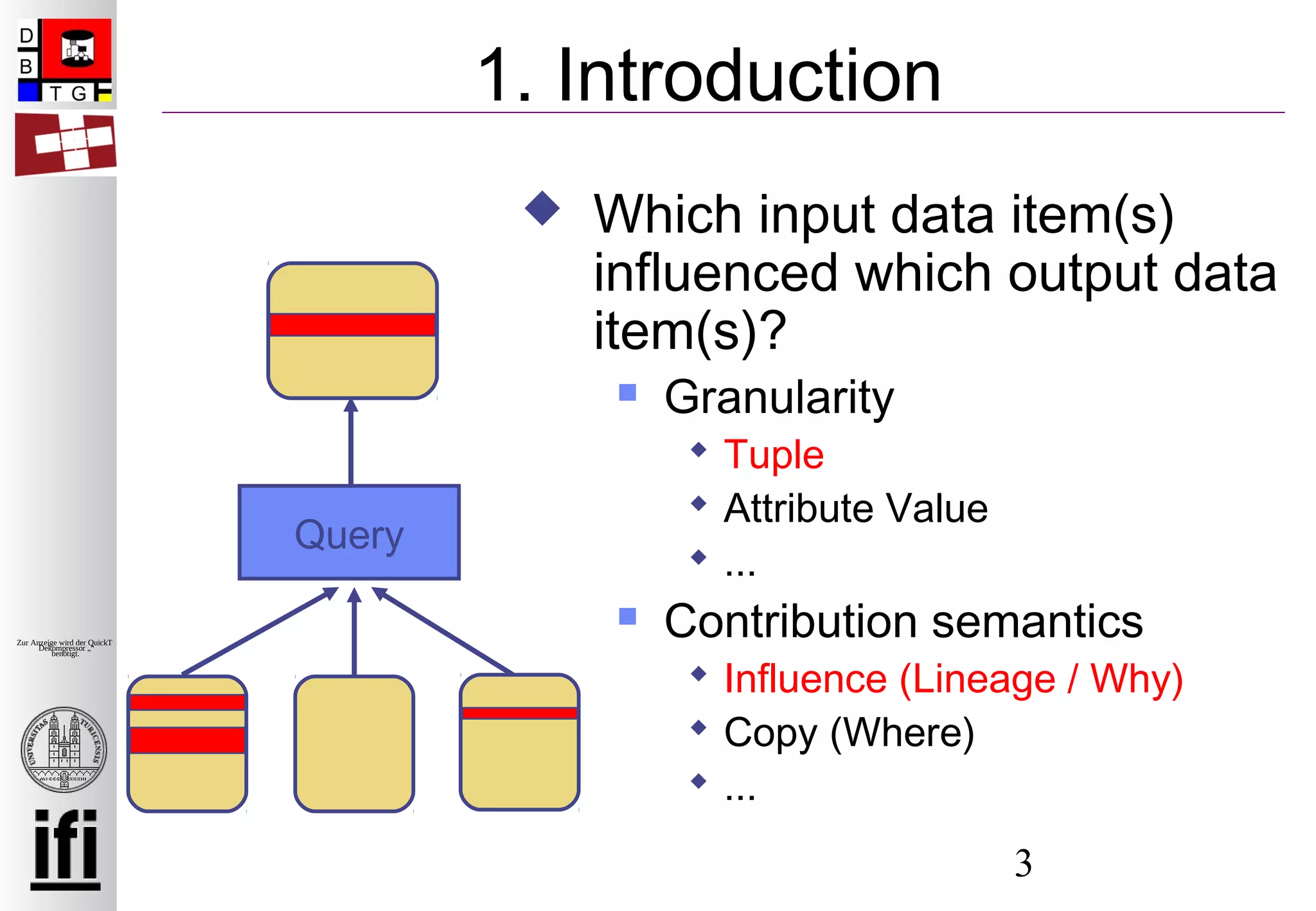 3
Zur Anzeige wird der QuickTime™
Dekompressor „“
benötigt.
1. Introduction
Query
 Which input data item(s)
influenced which output data
item(s)?
 Granularity
 Tuple
 Attribute Value
 ...
 Contribution semantics
 Influence (Lineage / Why)
 Copy (Where)
 ...
 