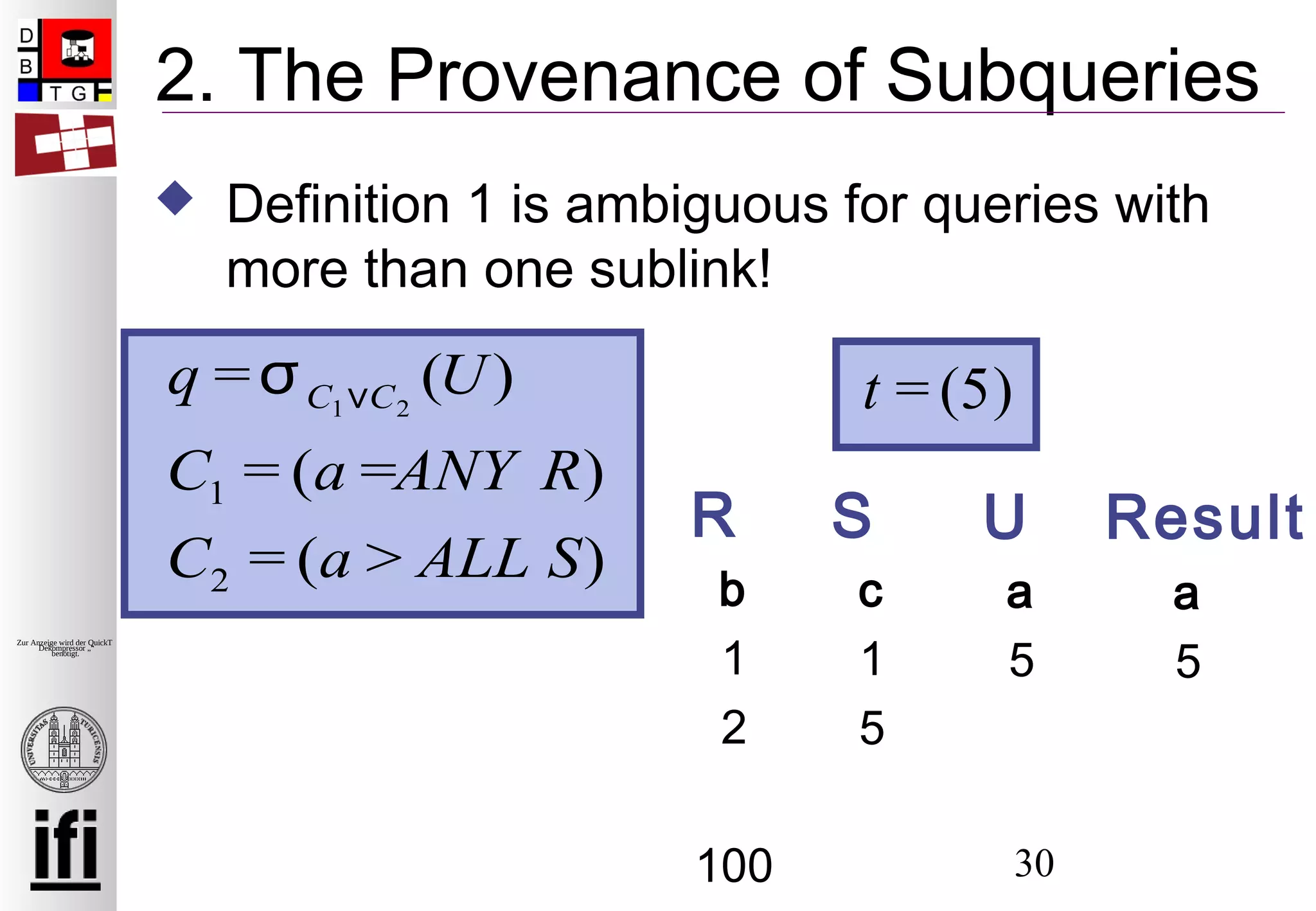 30
Zur Anzeige wird der QuickTime™
Dekompressor „“
benötigt.
2. The Provenance of Subqueries
 Definition 1 is ambiguous for queries with
more than one sublink!
b
1
2
100
c
1
5
SR
q =σC1∨C2
(U)
C1 = (a =ANY R)
C2 = (a > ALL S)
t = (5)
a
5
Result
a
5
U
 