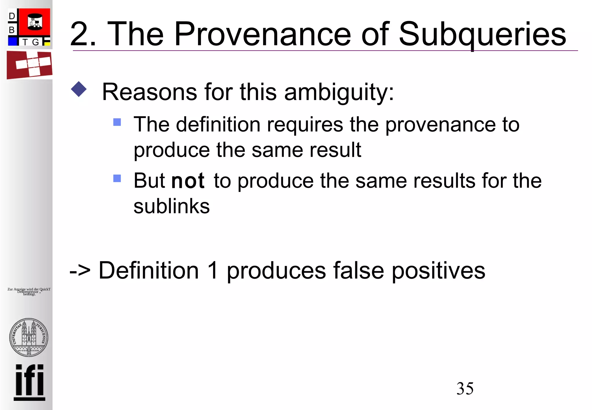 35
Zur Anzeige wird der QuickTime™
Dekompressor „“
benötigt.
2. The Provenance of Subqueries
 Reasons for this ambiguity:
 The definition requires the provenance to
produce the same result
 But not to produce the same results for the
sublinks
-> Definition 1 produces false positives
 
