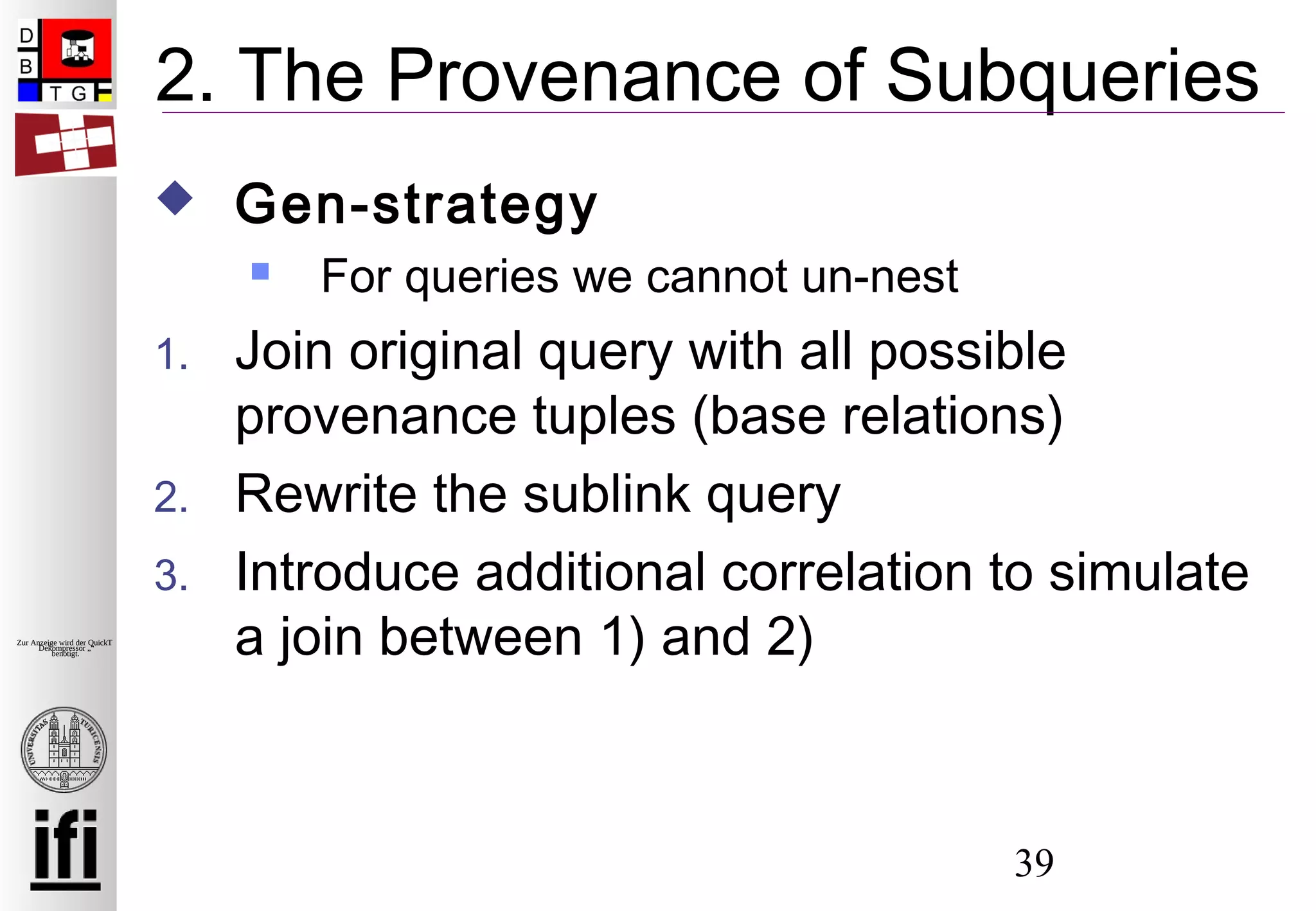 39
Zur Anzeige wird der QuickTime™
Dekompressor „“
benötigt.
2. The Provenance of Subqueries
 Gen-strategy
 For queries we cannot un-nest
1. Join original query with all possible
provenance tuples (base relations)
2. Rewrite the sublink query
3. Introduce additional correlation to simulate
a join between 1) and 2)
 