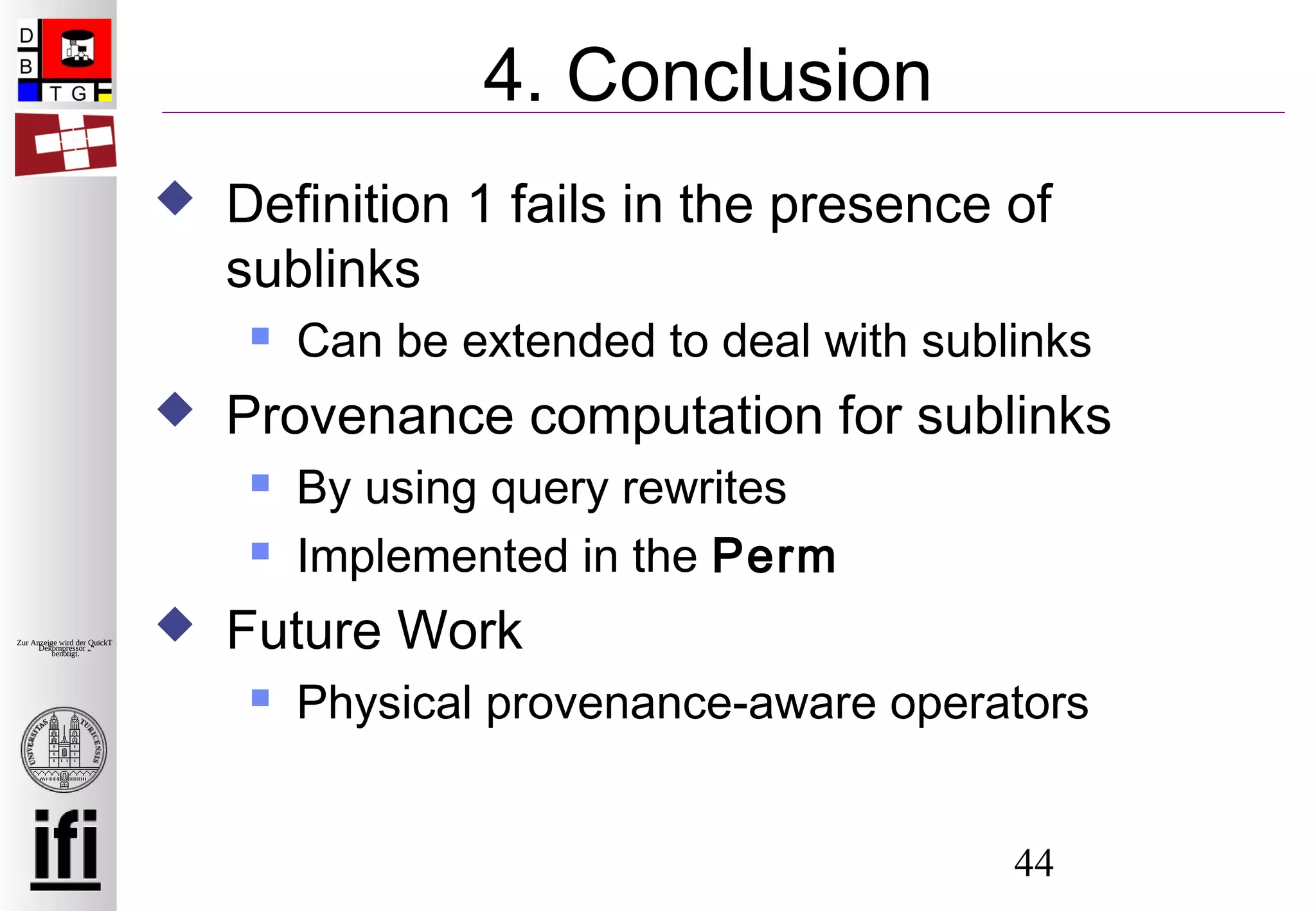 44
Zur Anzeige wird der QuickTime™
Dekompressor „“
benötigt.
4. Conclusion
 Definition 1 fails in the presence of
sublinks
 Can be extended to deal with sublinks
 Provenance computation for sublinks
 By using query rewrites
 Implemented in the Perm
 Future Work
 Physical provenance-aware operators
 