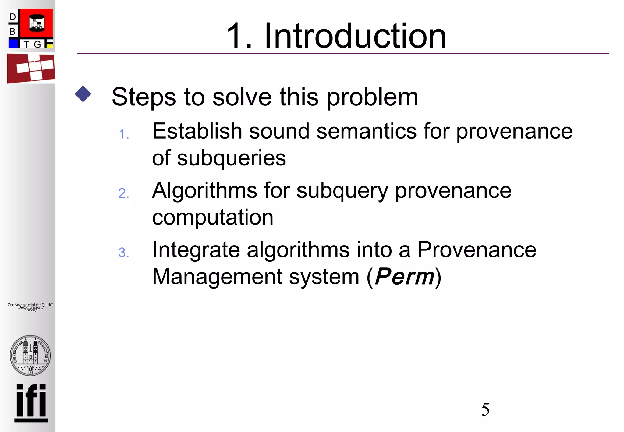 5
Zur Anzeige wird der QuickTime™
Dekompressor „“
benötigt.
1. Introduction
 Steps to solve this problem
1. Establish sound semantics for provenance
of subqueries
2. Algorithms for subquery provenance
computation
3. Integrate algorithms into a Provenance
Management system (Perm)
 
