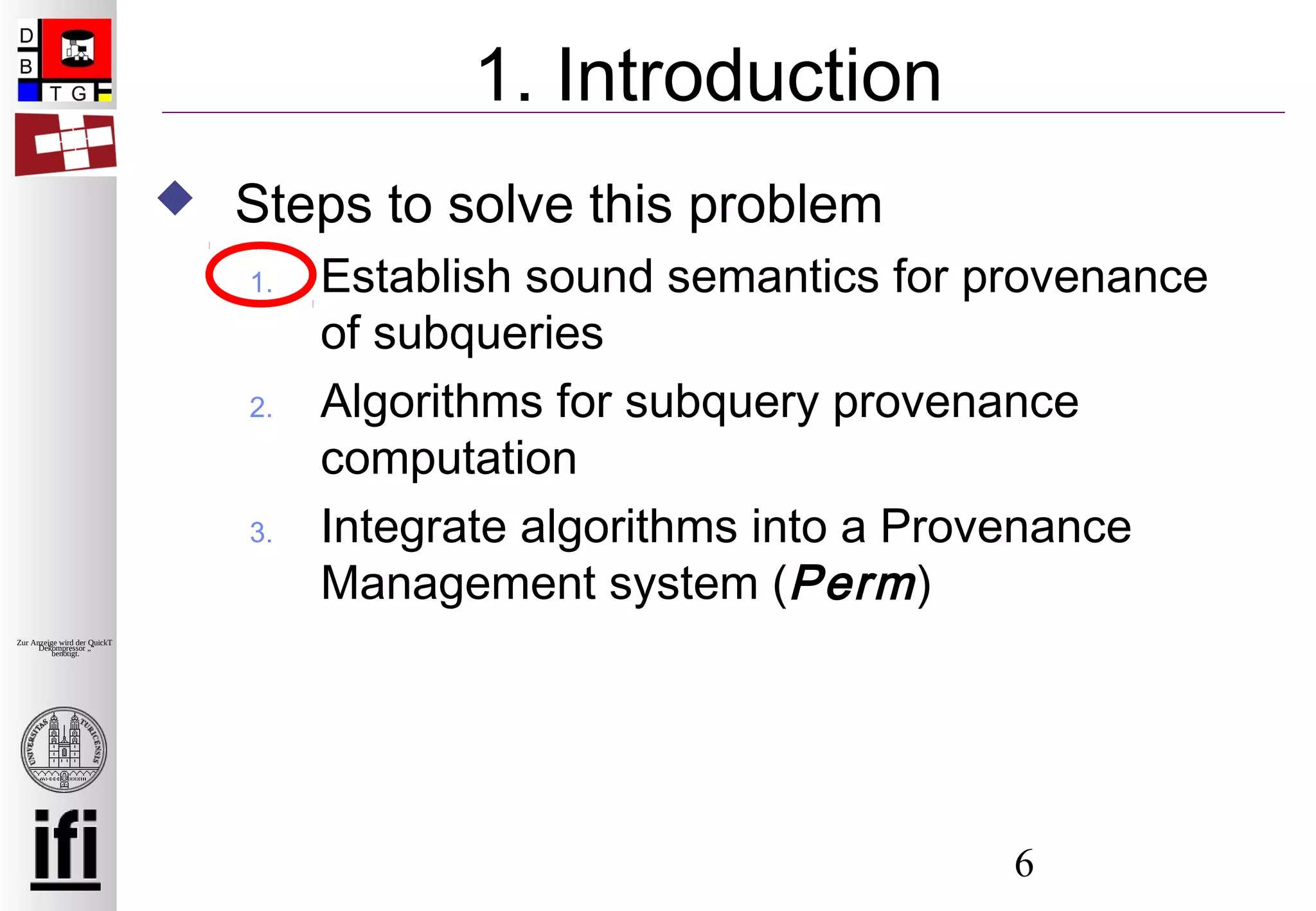 6
Zur Anzeige wird der QuickTime™
Dekompressor „“
benötigt.
1. Introduction
 Steps to solve this problem
1. Establish sound semantics for provenance
of subqueries
2. Algorithms for subquery provenance
computation
3. Integrate algorithms into a Provenance
Management system (Perm)
 