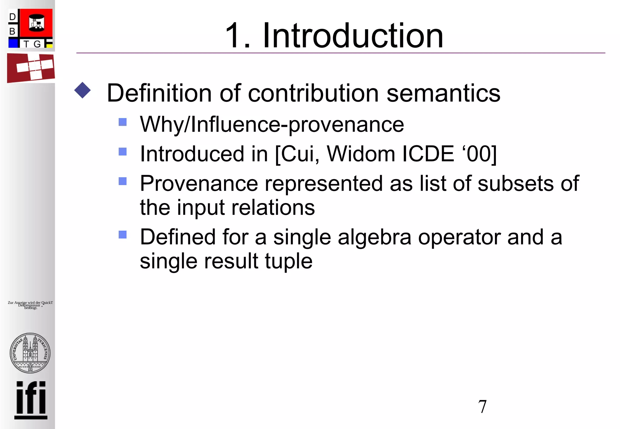 7
Zur Anzeige wird der QuickTime™
Dekompressor „“
benötigt.
1. Introduction
 Definition of contribution semantics
 Why/Influence-provenance
 Introduced in [Cui, Widom ICDE ‘00]
 Provenance represented as list of subsets of
the input relations
 Defined for a single algebra operator and a
single result tuple
 