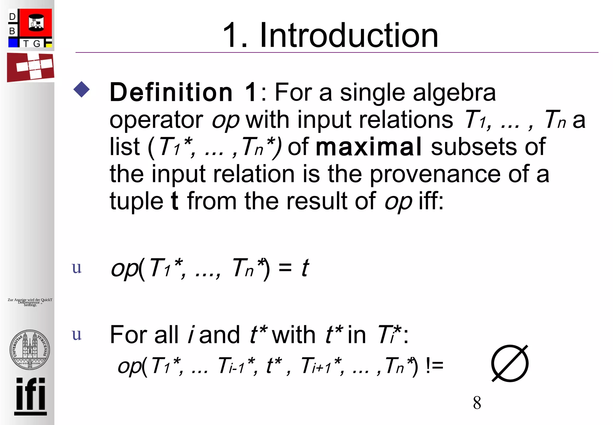 8
Zur Anzeige wird der QuickTime™
Dekompressor „“
benötigt.
1. Introduction
 Definition 1: For a single algebra
operator op with input relations T1, ... , Tn a
list (T1*, ... ,Tn*) of maximal subsets of
the input relation is the provenance of a
tuple t from the result of op iff:
u op(T1*, ..., Tn*) = t
u For all i and t* with t* in Ti*:
op(T1*, ... Ti-1*, t* , Ti+1*, ... ,Tn*) != ∅
 
