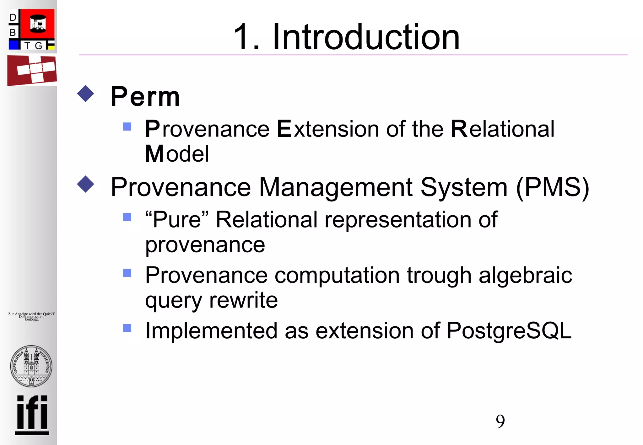 9
Zur Anzeige wird der QuickTime™
Dekompressor „“
benötigt.
1. Introduction
 Perm
 Provenance Extension of the Relational
Model
 Provenance Management System (PMS)
 “Pure” Relational representation of
provenance
 Provenance computation trough algebraic
query rewrite
 Implemented as extension of PostgreSQL
 