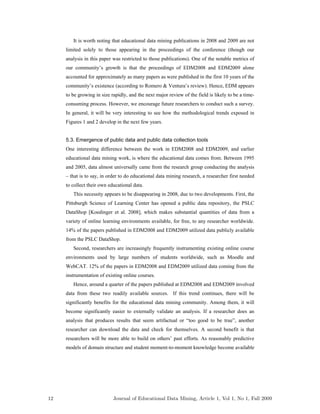 It is worth noting that educational data mining publications in 2008 and 2009 are not
limited solely to those appearing in the proceedings of the conference (though our
analysis in this paper was restricted to those publications). One of the notable metrics of
our community’s growth is that the proceedings of EDM2008 and EDM2009 alone
accounted for approximately as many papers as were published in the first 10 years of the
community’s existence (according to Romero & Ventura’s review). Hence, EDM appears
to be growing in size rapidly, and the next major review of the field is likely to be a time-
consuming process. However, we encourage future researchers to conduct such a survey.
In general, it will be very interesting to see how the methodological trends exposed in
Figures 1 and 2 develop in the next few years.
5.3. Emergence of public data and public data collection tools
One interesting difference between the work in EDM2008 and EDM2009, and earlier
educational data mining work, is where the educational data comes from. Between 1995
and 2005, data almost universally came from the research group conducting the analysis
– that is to say, in order to do educational data mining research, a researcher first needed
to collect their own educational data.
This necessity appears to be disappearing in 2008, due to two developments. First, the
Pittsburgh Science of Learning Center has opened a public data repository, the PSLC
DataShop [Koedinger et al. 2008], which makes substantial quantities of data from a
variety of online learning environments available, for free, to any researcher worldwide.
14% of the papers published in EDM2008 and EDM2009 utilized data publicly available
from the PSLC DataShop.
Second, researchers are increasingly frequently instrumenting existing online course
environments used by large numbers of students worldwide, such as Moodle and
WebCAT. 12% of the papers in EDM2008 and EDM2009 utilized data coming from the
instrumentation of existing online courses.
Hence, around a quarter of the papers published at EDM2008 and EDM2009 involved
data from these two readily available sources. If this trend continues, there will be
significantly benefits for the educational data mining community. Among them, it will
become significantly easier to externally validate an analysis. If a researcher does an
analysis that produces results that seem artifactual or “too good to be true”, another
researcher can download the data and check for themselves. A second benefit is that
researchers will be more able to build on others’ past efforts. As reasonably predictive
models of domain structure and student moment-to-moment knowledge become available
12 Journal of Educational Data Mining, Article 1, Vol 1, No 1, Fall 2009
 