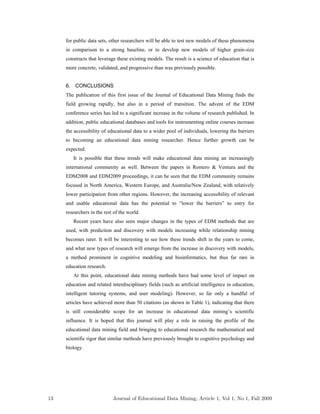for public data sets, other researchers will be able to test new models of these phenomena
in comparison to a strong baseline, or to develop new models of higher grain-size
constructs that leverage these existing models. The result is a science of education that is
more concrete, validated, and progressive than was previously possible.
6. CONCLUSIONS
The publication of this first issue of the Journal of Educational Data Mining finds the
field growing rapidly, but also in a period of transition. The advent of the EDM
conference series has led to a significant increase in the volume of research published. In
addition, public educational databases and tools for instrumenting online courses increase
the accessibility of educational data to a wider pool of individuals, lowering the barriers
to becoming an educational data mining researcher. Hence further growth can be
expected.
It is possible that these trends will make educational data mining an increasingly
international community as well. Between the papers in Romero & Ventura and the
EDM2008 and EDM2009 proceedings, it can be seen that the EDM community remains
focused in North America, Western Europe, and Australia/New Zealand, with relatively
lower participation from other regions. However, the increasing accessibility of relevant
and usable educational data has the potential to “lower the barriers” to entry for
researchers in the rest of the world.
Recent years have also seen major changes in the types of EDM methods that are
used, with prediction and discovery with models increasing while relationship mining
becomes rarer. It will be interesting to see how these trends shift in the years to come,
and what new types of research will emerge from the increase in discovery with models,
a method prominent in cognitive modeling and bioinformatics, but thus far rare in
education research.
At this point, educational data mining methods have had some level of impact on
education and related interdisciplinary fields (such as artificial intelligence in education,
intelligent tutoring systems, and user modeling). However, so far only a handful of
articles have achieved more than 50 citations (as shown in Table 1), indicating that there
is still considerable scope for an increase in educational data mining’s scientific
influence. It is hoped that this journal will play a role in raising the profile of the
educational data mining field and bringing to educational research the mathematical and
scientific rigor that similar methods have previously brought to cognitive psychology and
biology.
13 Journal of Educational Data Mining, Article 1, Vol 1, No 1, Fall 2009
 