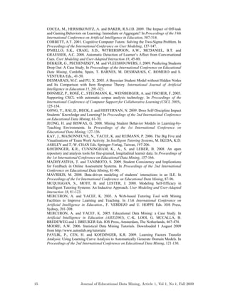 COCEA, M., HERSHKOVITZ, A. and BAKER, R.S.J.D. 2009. The Impact of Off-task
and Gaming Behaviors on Learning: Immediate or Aggregate? In Proceedings of the 14th
International Conference on Artificial Intelligence in Education, 507-514.
CORBETT, A.T. 2001. Cognitive Computer Tutors: Solving the Two-Sigma Problem. In
Proceedings of the International Conference on User Modeling, 137-147.
D'MELLO, S.K., CRAIG, S.D., WITHERSPOON, A.W., MCDANIEL, B.T. and
GRAESSER, A.C. 2008. Automatic Detection of Learner’s Affect from Conversational
Cues. User Modeling and User-Adapted Interaction 18, 45-80.
DEKKER, G., PECHENIZKIY, M. and VLEESHOUWERS, J. 2009. Predicting Students
Drop Out: A Case Study. In Proceedings of the International Conference on Educational
Data Mining, Cordoba, Spain, T. BARNES, M. DESMARAIS, C. ROMERO and S.
VENTURA Eds., 41-50.
DESMARAIS, M.C. and PU, X. 2005. A Bayesian Student Model without Hidden Nodes
and Its Comparison with Item Response Theory. International Journal of Artificial
Intelligence in Education 15, 291-323.
DONMEZ, P., ROSÉ, C., STEGMANN, K., WEINBERGER, A. and FISCHER, F. 2005.
Supporting CSCL with automatic corpus analysis technology. In Proceedings of the
International Conference of Computer Support for Collaborative Learning (CSCL 2005),
125-134.
GONG, Y., RAI, D., BECK, J. and HEFFERNAN, N. 2009. Does Self-Discipline Impact
Students’ Knowledge and Learning? In Proceedings of the 2nd International Conference
on Educational Data Mining, 61-70.
JEONG, H. and BISWAS, G. 2008. Mining Student Behavior Models in Learning-by-
Teaching Environments. In Proceedings of the 1st International Conference on
Educational Data Mining, 127-136.
KAY, J., MAISONNEUVE, N., YACEF, K. and REIMANN, P. 2006. The Big Five and
Visualisations of Team Work Activity. In Intelligent Tutoring Systems, M. IKEDA, K.D.
ASHLEY and T.-W. CHAN Eds. Springer-Verlag, Taiwan, 197-206.
KOEDINGER, K.R., CUNNINGHAM, K., A., S. and LEBER, B. 2008. An open
repository and analysis tools for fine-grained, longitudinal learner data. In Proceedings of
the 1st International Conference on Educational Data Mining, 157-166.
MADHYASTHA, T. and TANIMOTO, S. 2009. Student Consistency and Implications
for Feedback in Online Assessment Systems. In Proceedings of the 2nd International
Conference on Educational Data Mining, 81-90.
MAVRIKIS, M. 2008. Data-driven modeling of students’ interactions in an ILE. In
Proceedings of the 1st International Conference on Educational Data Mining, 87-96.
MCQUIGGAN, S., MOTT, B. and LESTER, J. 2008. Modeling Self-Efficacy in
Intelligent Tutoring Systems: An Inductive Approach. User Modeling and User-Adapted
Interaction 18, 81-123.
MERCERON, A. and YACEF, K. 2003. A Web-based Tutoring Tool with Mining
Facilities to Improve Learning and Teaching. In 11th International Conference on
Artificial Intelligence in Education., F. VERDEJO and U. HOPPE Eds. IOS Press,
Sydney, 201-208.
MERCERON, A. and YACEF, K. 2005. Educational Data Mining: a Case Study. In
Artificial Intelligence in Education (AIED2005), C.-K. LOOI, G. MCCALLA, B.
BREDEWEG and J. BREUKER Eds. IOS Press, Amsterdam, The Netherlands, 467-474.
MOORE, A.W. 2006. Statistical Data Mining Tutorials. Downloaded 1 August 2009
from http://www.autonlab.org/tutorials/
PAVLIK, P., CEN, H. and KOEDINGER, K.R. 2009. Learning Factors Transfer
Analysis: Using Learning Curve Analysis to Automatically Generate Domain Models. In
Proceedings of the 2nd International Conference on Educational Data Mining, 121-130.
15 Journal of Educational Data Mining, Article 1, Vol 1, No 1, Fall 2009
 