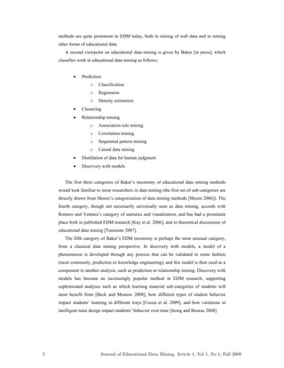 methods are quite prominent in EDM today, both in mining of web data and in mining
other forms of educational data.
A second viewpoint on educational data mining is given by Baker [in press], which
classifies work in educational data mining as follows:
 Prediction
o Classification
o Regression
o Density estimation
 Clustering
 Relationship mining
o Association rule mining
o Correlation mining
o Sequential pattern mining
o Causal data mining
 Distillation of data for human judgment
 Discovery with models
The first three categories of Baker’s taxonomy of educational data mining methods
would look familiar to most researchers in data mining (the first set of sub-categories are
directly drawn from Moore’s categorization of data mining methods [Moore 2006]). The
fourth category, though not necessarily universally seen as data mining, accords with
Romero and Ventura’s category of statistics and visualization, and has had a prominent
place both in published EDM research [Kay et al. 2006], and in theoretical discussions of
educational data mining [Tanimoto 2007].
The fifth category of Baker’s EDM taxonomy is perhaps the most unusual category,
from a classical data mining perspective. In discovery with models, a model of a
phenomenon is developed through any process that can be validated in some fashion
(most commonly, prediction or knowledge engineering), and this model is then used as a
component in another analysis, such as prediction or relationship mining. Discovery with
models has become an increasingly popular method in EDM research, supporting
sophisticated analyses such as which learning material sub-categories of students will
most benefit from [Beck and Mostow 2008], how different types of student behavior
impact students’ learning in different ways [Cocea et al. 2009], and how variations in
intelligent tutor design impact students’ behavior over time [Jeong and Biswas 2008].
5 Journal of Educational Data Mining, Article 1, Vol 1, No 1, Fall 2009
 
