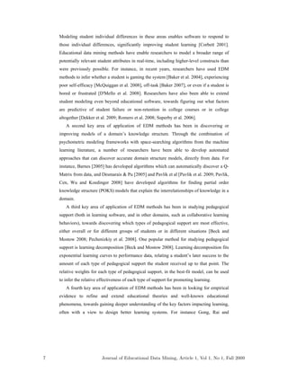 Modeling student individual differences in these areas enables software to respond to
those individual differences, significantly improving student learning [Corbett 2001].
Educational data mining methods have enable researchers to model a broader range of
potentially relevant student attributes in real-time, including higher-level constructs than
were previously possible. For instance, in recent years, researchers have used EDM
methods to infer whether a student is gaming the system [Baker et al. 2004], experiencing
poor self-efficacy [McQuiggan et al. 2008], off-task [Baker 2007], or even if a student is
bored or frustrated [D'Mello et al. 2008]. Researchers have also been able to extend
student modeling even beyond educational software, towards figuring out what factors
are predictive of student failure or non-retention in college courses or in college
altogether [Dekker et al. 2009; Romero et al. 2008; Superby et al. 2006].
A second key area of application of EDM methods has been in discovering or
improving models of a domain’s knowledge structure. Through the combination of
psychometric modeling frameworks with space-searching algorithms from the machine
learning literature, a number of researchers have been able to develop automated
approaches that can discover accurate domain structure models, directly from data. For
instance, Barnes [2005] has developed algorithms which can automatically discover a Q-
Matrix from data, and Desmarais & Pu [2005] and Pavlik et al [Pavlik et al. 2009; Pavlik,
Cen, Wu and Koedinger 2008] have developed algorithms for finding partial order
knowledge structure (POKS) models that explain the interrelationships of knowledge in a
domain.
A third key area of application of EDM methods has been in studying pedagogical
support (both in learning software, and in other domains, such as collaborative learning
behaviors), towards discovering which types of pedagogical support are most effective,
either overall or for different groups of students or in different situations [Beck and
Mostow 2008; Pechenizkiy et al. 2008]. One popular method for studying pedagogical
support is learning decomposition [Beck and Mostow 2008]. Learning decomposition fits
exponential learning curves to performance data, relating a student’s later success to the
amount of each type of pedagogical support the student received up to that point. The
relative weights for each type of pedagogical support, in the best-fit model, can be used
to infer the relative effectiveness of each type of support for promoting learning.
A fourth key area of application of EDM methods has been in looking for empirical
evidence to refine and extend educational theories and well-known educational
phenomena, towards gaining deeper understanding of the key factors impacting learning,
often with a view to design better learning systems. For instance Gong, Rai and
7 Journal of Educational Data Mining, Article 1, Vol 1, No 1, Fall 2009
 