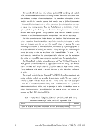 The second and fourth most cited articles, [Zaïane 2002] and [Tang and McCalla
2005] center around how educational data mining methods (specifically association rules,
and clustering to support collaborative filtering) can support the development of more
sensitive and effective e-learning systems. As in his other paper in this list, Zaiane makes
a detailed and influential proposal as to how educational data mining methods can make
an impact on e-learning systems. Tang and McCalla report an instantiation of such a
system, which integrates clustering and collaborative filtering to recommend content to
students. The authors present a study conducted with simulated students; successful
evaluation of the system with real students is presented in [Tang and McCalla 2004].
The third most-cited article, [Baker, Corbett and Koedinger 2004] gives a case study
on how educational data mining methods (specifically prediction methods) can be used to
open new research areas, in this case the scientific study of gaming the system
(attempting to succeed in an interactive learning environment by exploiting properties of
the system rather than by learning the material). Though this topic had seen some prior
interest (including [Aleven and Koedinger 2001; Schofield 1995; Tait et al. 1973]),
publication and research into this topic exploded after it became clear that educational
data mining now opened this topic to concrete, quantitative, and fine-grained analysis.
The fifth and sixth most cited articles, [Merceron and Yacef 2003] and [Romero et al.
2003], present tools that can be used to support educational data mining. This theme is
carried forward in these groups’ later work [Merceron and Yacef 2005; Romero, Ventura,
Espejo and Hervas 2008], and in EDM tools developed by other researchers [Donmez et
al. 2005].
The seventh most cited article [Beck and Woolf 2000] shows how educational data
mining prediction methods can be used to develop student models. They use a variety of
variables to predict whether a student will make a correct answer. This work has inspired
a great deal of later educational data mining work – student modeling is a key theme in
modern educational data mining, and the paradigm of testing EDM models’ ability to
predict future correctness – advocated strongly by Beck & Woolf – has become very
common (eg [Beck 2007; Mavrikis 2008]) .
Table 1. The top 8 most cited papers, in Romero & Ventura’s 1995-2005 survey.
Citations are from Google Scholar, retrieved 9 September, 2009.
Article Citations
Zaïane, O. (2001). Web usage mining for a better web-based learning 110
9 Journal of Educational Data Mining, Article 1, Vol 1, No 1, Fall 2009
 