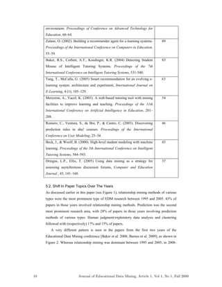 environment. Proceedings of Conference on Advanced Technology for
Education, 60–64.
Zaïane, O. (2002). Building a recommender agent for e-learning systems.
Proceedings of the International Conference on Computers in Education,
55–59.
89
Baker, R.S., Corbett, A.T., Koedinger, K.R. (2004) Detecting Student
Misuse of Intelligent Tutoring Systems. Proceedings of the 7th
International Conference on Intelligent Tutoring Systems, 531-540.
83
Tang, T., McCalla, G. (2005) Smart recommendation for an evolving e-
learning system: architecture and experiment, International Journal on
E-Learning, 4 (1), 105–129.
63
Merceron, A., Yacef, K. (2003). A web-based tutoring tool with mining
facilities to improve learning and teaching. Proceedings of the 11th
International Conference on Artificial Intelligence in Education, 201–
208.
54
Romero, C., Ventura, S., de Bra, P., & Castro, C. (2003). Discovering
prediction rules in aha! courses. Proceedings of the International
Conference on User Modeling, 25–34.
46
Beck, J., & Woolf, B. (2000). High-level student modeling with machine
learning. Proceedings of the 5th International Conference on Intelligent
Tutoring Systems, 584–593.
43
Dringus, L.P., Ellis, T. (2005) Using data mining as a strategy for
assessing asynchronous discussion forums, Computer and Education
Journal , 45, 141–160.
37
5.2. Shift In Paper Topics Over The Years
As discussed earlier in this paper (see Figure 1), relationship mining methods of various
types were the most prominent type of EDM research between 1995 and 2005. 43% of
papers in those years involved relationship mining methods. Prediction was the second
most prominent research area, with 28% of papers in those years involving prediction
methods of various types. Human judgment/exploratory data analysis and clustering
followed with (respectively) 17% and 15% of papers.
A very different pattern is seen in the papers from the first two years of the
Educational Data Mining conference [Baker et al. 2008; Barnes et al. 2009], as shown in
Figure 2. Whereas relationship mining was dominant between 1995 and 2005, in 2008-
10 Journal of Educational Data Mining, Article 1, Vol 1, No 1, Fall 2009
 