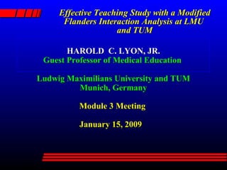 Effective Teaching Study with a Modified Flanders Interaction Analysis at LMU  and TUM HAROLD  C. LYON, JR. Guest Professor of Medical Education  Ludwig Maximilians University and TUM Munich, Germany Module 3 Meeting     January 15, 2009 