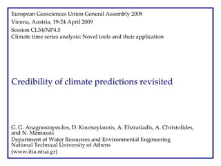 European Geosciences Union General Assembly 2009
Vienna, Austria, 19‐24 April 2009
Session CL54/NP4.5 
Climate time series analysis: Novel tools and their application

Credibility of climate predictions revisited

G. G. Anagnostopoulos, D. Koutsoyiannis, A. Efstratiadis, A. Christofides, 
and N. Mamassis
Department of Water Resources and Environmental Engineering 
National Technical University of Athens  
(www.itia.ntua.gr)

 