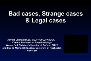 Bad cases, Strange cases & Legal cases Jerrold Lerman BASc, MD, FRCPC, FANZCA  Clinical Professor of Anesthesiology Women’s & Children’s Hospital of Buffalo, SUNY and Strong Memorial Hospital, University of Rochester, New York 