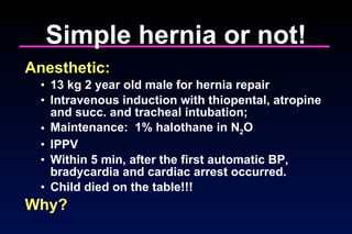 Simple hernia or not! Anesthetic: 13 kg 2 year old male for hernia repair Intravenous induction with thiopental, atropine and succ. and tracheal intubation;  Maintenance:  1% halothane in N 2 O IPPV  Within 5 min, after the first automatic BP, bradycardia and cardiac arrest occurred.  Child died on the table!!!  Why? 
