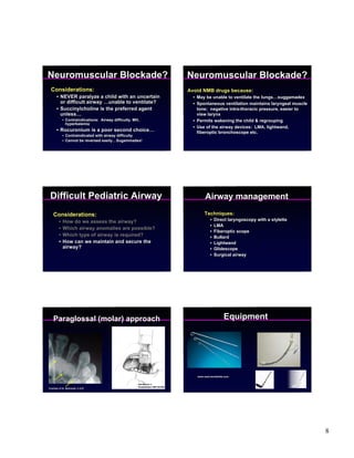 Neuromuscular Blockade?                                                          Neuromuscular Blockade?
  Considerations:                                                                Avoid NMB drugs because:
       • NEVER paralyze a child with an uncertain                                  • May be unable to ventilate the lungs…suggamadex
         or difficult airway …unable to ventilate?                                 • Spontaneous ventilation maintains laryngeal muscle
       • Succinylcholine is the preferred agent                                      tone; negative intra-thoracic pressure, easier to
         unless…                                                                     view larynx
             • Contraindications: Airway difficulty, MH,                           • Permits wakening the child & regrouping
               hyperkalemia
                                                                                   • Use of the airway devices: LMA, lightwand,
       • Rocuronium is a poor second choice…                                         fiberoptic bronchoscope etc.
             • Contraindicated with airway difficulty
             • Cannot be reversed easily…Sugammadex!




 Difficult Pediatric Airway                                                               Airway management
    Considerations:                                                                      Techniques:
         •   How do we assess the airway?                                                    •   Direct laryngoscopy with a stylette
                                                                                             •   LMA
         •   Which airway anomalies are possible?
                                                                                             •   Fiberoptic scope
         •   Which type of airway is required?                                               •   Bullard
         •   How can we maintain and secure the                                              •   Lightwand
             airway?                                                                         •   Glidescope
                                                                                             •   Surgical airway




    Paraglossal (molar) approach                                                                      Equipment




                                                                                     www.med-worldwide.com


                                                       Henderson J.
                                                       Anaesthesia 1997:52;552
Courtesy of Dr. Berkowitz, U of R




                                                                                                                                          8
 