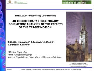 EMEA 2009 Tomotherapy User Meeting  4D TOMOTHERAPY : PRELIMINARY DOSIMETRIC ANALYSIS OF THE EFFECTS OF THE TARGET MOTION  G.Guidi 1 , M.Amadori 2 , E.Cenacchi 1 , L.Morini 1 , C.Danielli 1 , F.Bertoni 2 1  Medical Physics Dpt. 2  U.O. Radiation Oncology Azienda Ospedaliero - Universitaria di Modena - Policlinico “…  under the “Ghirlandina” Tower…. … ..new opportunities and ideas are growing  … … and many people are working on it” 