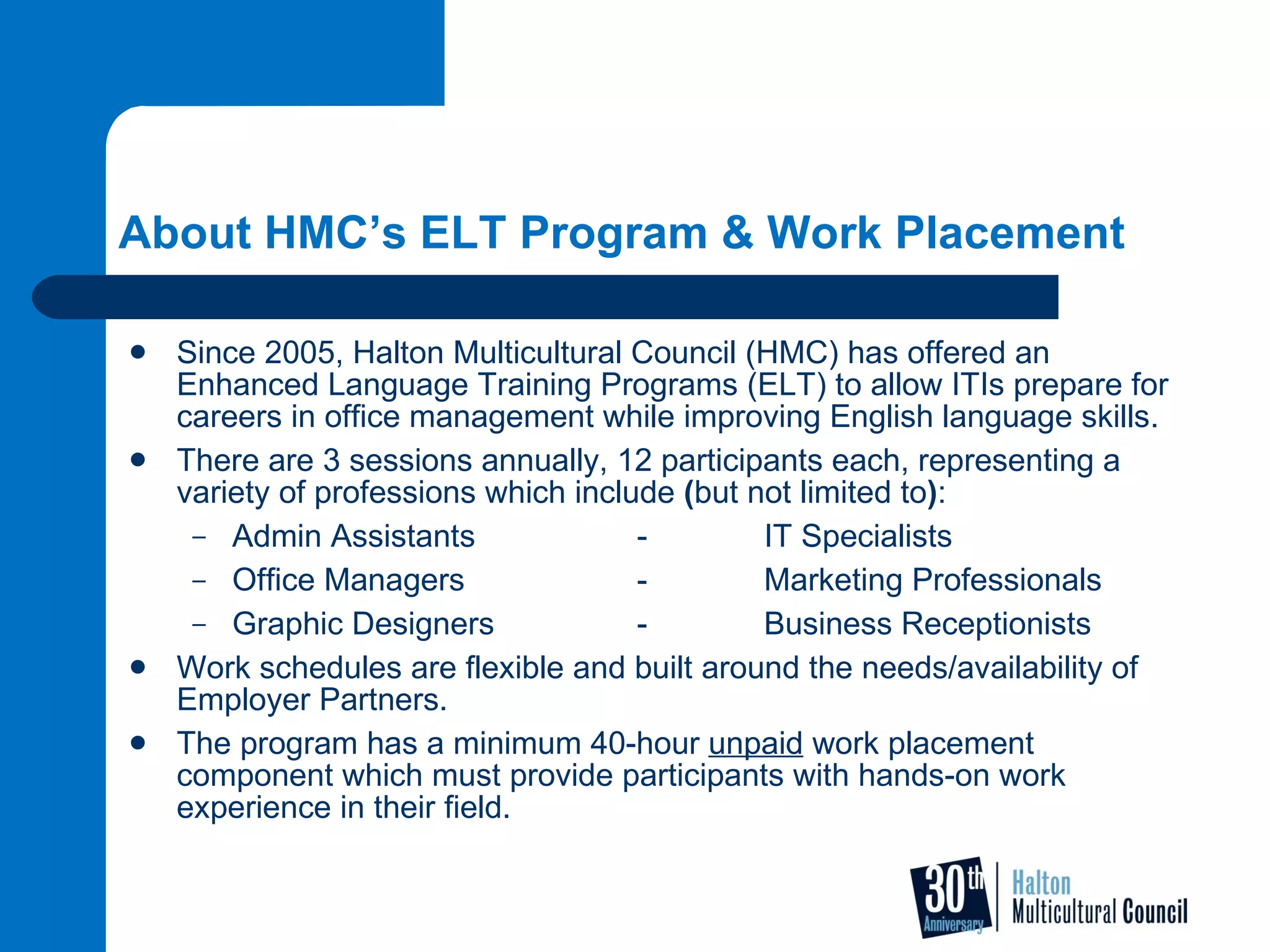 About HMC’s ELT Program & Work Placement Since 2005, Halton Multicultural Council (HMC) has offered an Enhanced Language Training Programs (ELT) to allow ITIs prepare for careers in office management while improving English language skills.   There are 3 sessions annually, 12 participants each, representing a variety of professions which include  ( but not limited to ) :  Admin Assistants -  IT Specialists Office Managers - Marketing Professionals Graphic Designers - Business Receptionists  Work schedules are flexible and built around the needs/availability of Employer Partners.  The program has a minimum 40-hour  unpaid  work placement component which must provide participants with hands-on work experience in their field. 