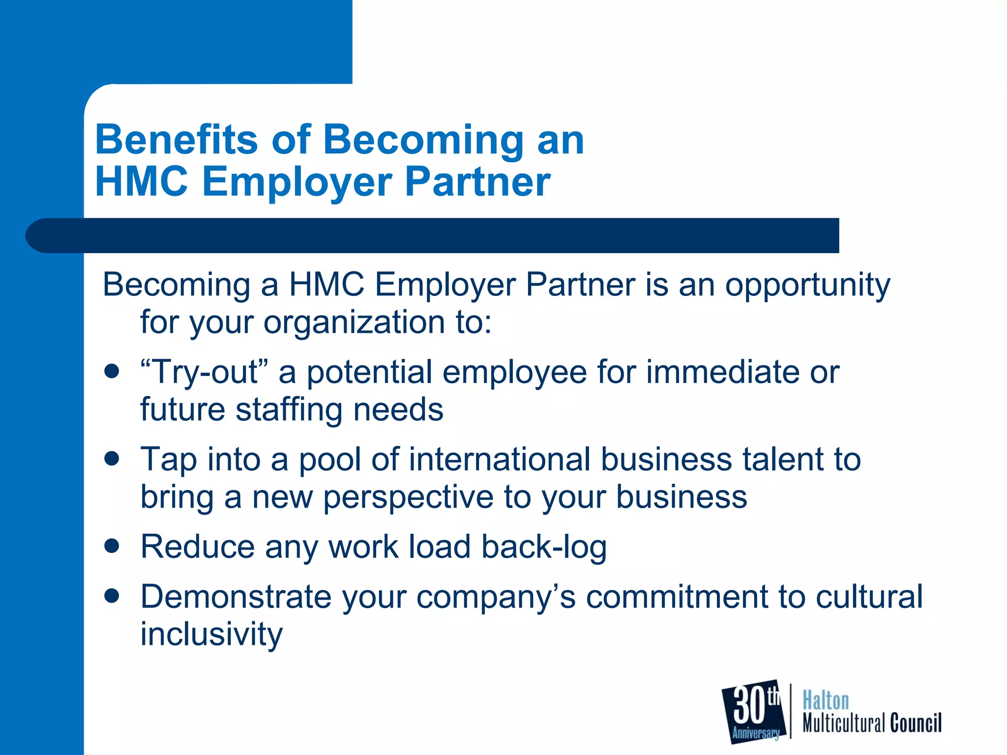 Benefits of Becoming an  HMC Employer Partner Becoming a HMC Employer Partner is an opportunity for your organization to: “ Try-out” a potential employee for immediate or future staffing needs Tap into a pool of international business talent to bring a new perspective to your business  Reduce any work load back-log Demonstrate your company’s commitment to cultural inclusivity  