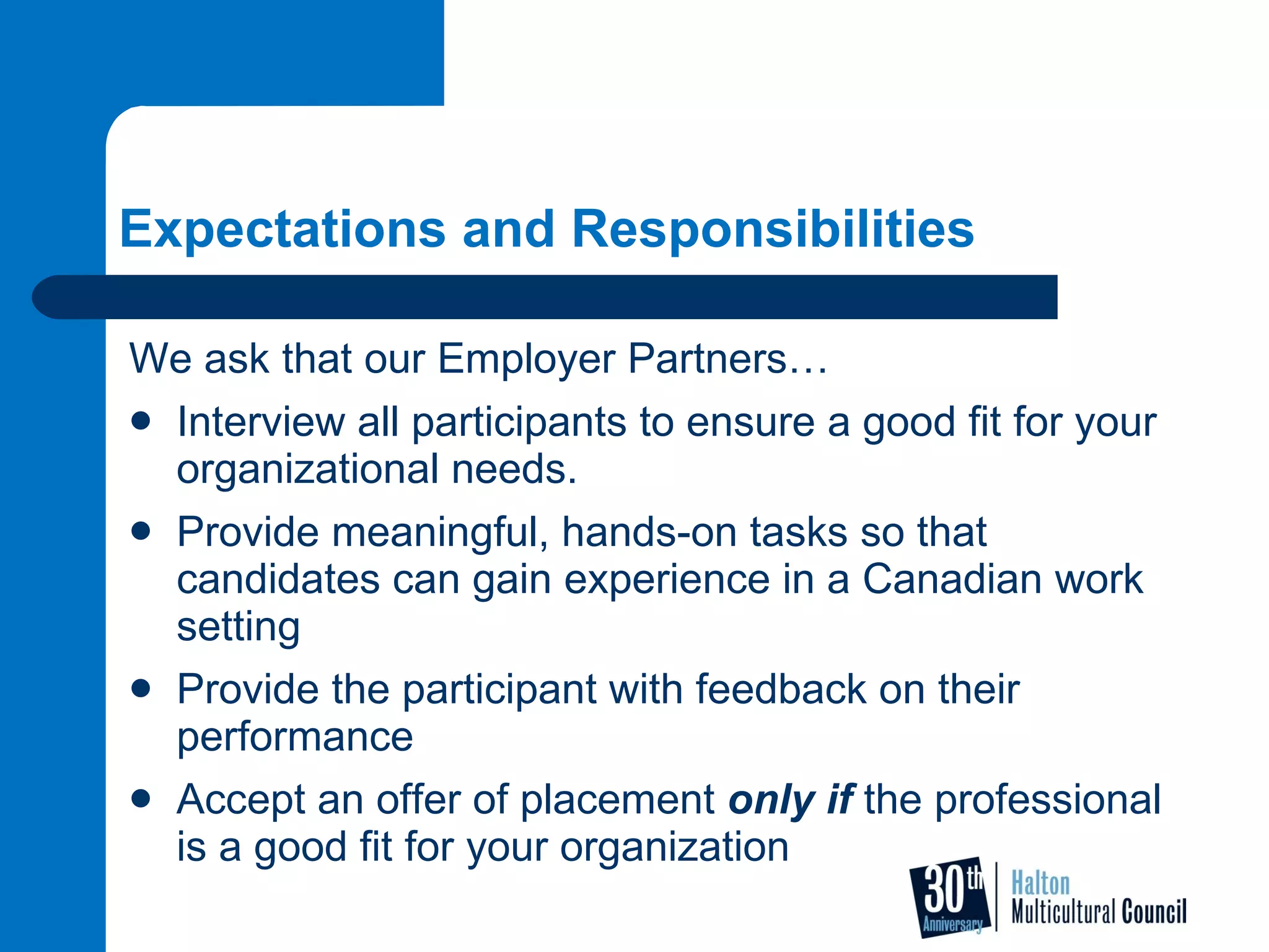Expectations and Responsibilities We ask that our Employer Partners… Interview all participants to ensure a good fit for your organizational needs. Provide meaningful, hands-on tasks so that candidates can gain experience in a Canadian work setting  Provide the participant with feedback on their performance Accept an offer of placement  only if  the professional is a good fit for your organization 