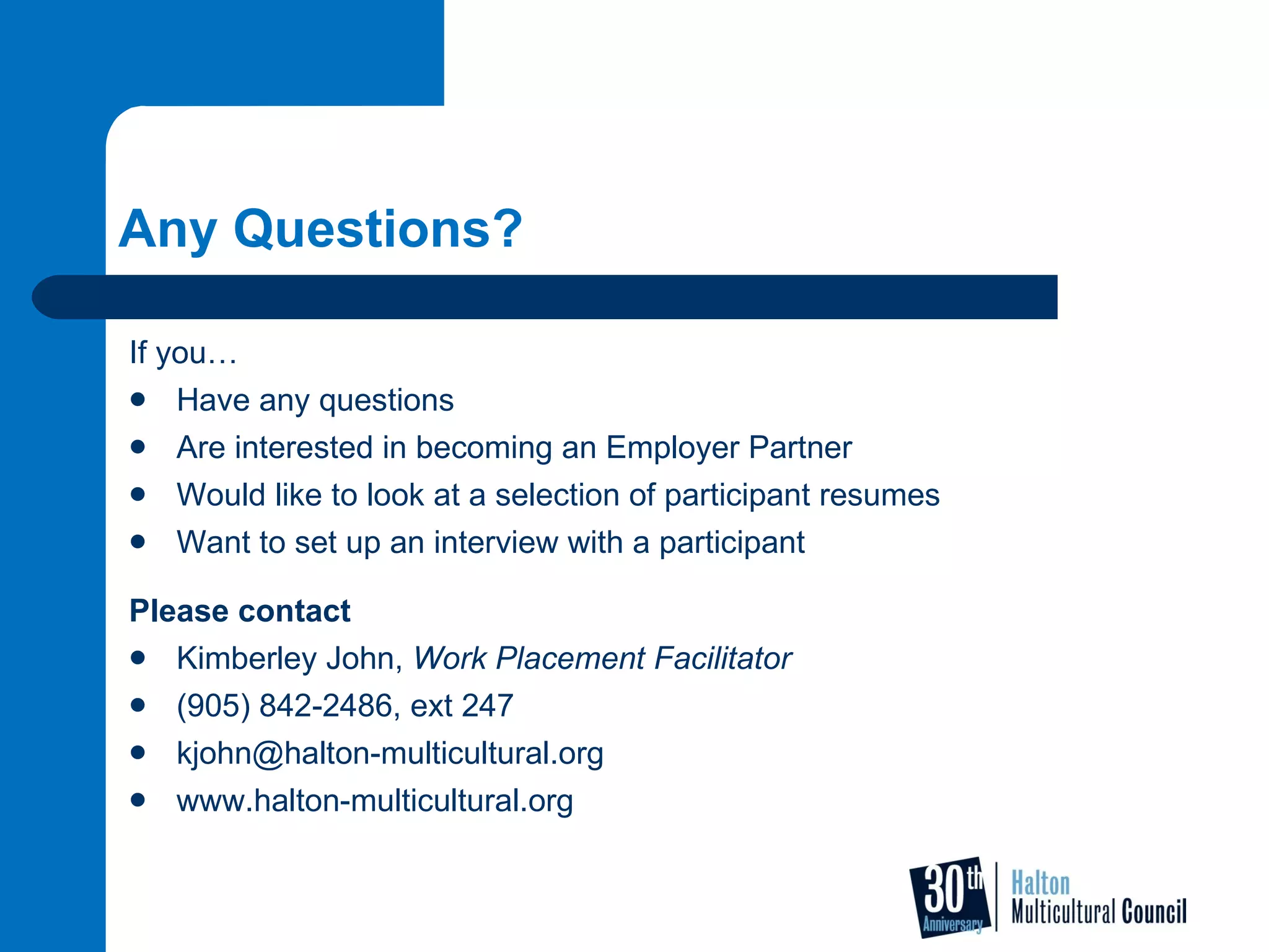 Any Questions? If you… Have any questions Are interested in becoming an Employer Partner Would like to look at a selection of participant resumes Want to set up an interview with a participant Please contact  Kimberley John,  Work Placement Facilitator (905) 842-2486, ext 247 [email_address] www.halton-multicultural.org 
