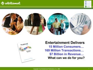 Entertainment Delivers
                        15 Million Consumers…
                      169 Million Transactions…
                         $7 Billion in Revenue…
                        What can we do for you?


Copyright © by Entertainment Publications, Inc., 2006   1
 