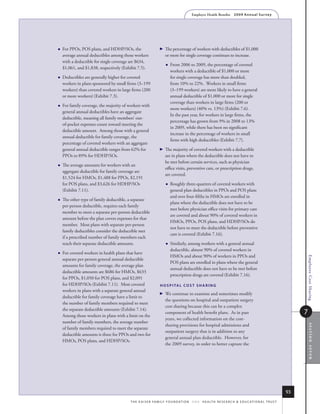 Employer Health Benefits          2 0 0 9 An n u a l s u r ve y




   For PPOs, POS plans, and HDHP/SOs, the                         The percentage of workers with deductibles of $1,000
    average annual deductibles among those workers                   or more for single coverage continues to increase.
    with a deductible for single coverage are $634,
                                                                        From 2006 to 2009, the percentage of covered
    $1,061, and $1,838, respectively (Exhibit 7.5).
                                                                         workers with a deductible of $1,000 or more
   Deductibles are generally higher for covered                         for single coverage has more than doubled,
    workers in plans sponsored by small firms (3–199                     from 10% to 22%. Workers in small firms
    workers) than covered workers in large firms (200                    (3–199 workers) are more likely to have a general
    or more workers) (Exhibit 7.3).                                      annual deductible of $1,000 or more for single
                                                                         coverage than workers in large firms (200 or
   For family coverage, the majority of workers with
                                                                         more workers) (40% vs. 13%) (Exhibit 7.6).
    general annual deductibles have an aggregate
                                                                         In the past year, for workers in large firms, the
    deductible, meaning all family members’ out-
                                                                         percentage has grown from 9% in 2008 to 13%
    of-pocket expenses count toward meeting the
                                                                         in 2009, while there has been no significant
    deductible amount. Among those with a general
                                                                         increase in the percentage of workers in small
    annual deductible for family coverage, the
                                                                         firms with high deductibles (Exhibit 7.7).
    percentage of covered workers with an aggregate
    general annual deductible ranges from 62% for                  The majority of covered workers with a deductible
    PPOs to 89% for HDHP/SOs.                                        are in plans where the deductible does not have to
                                                                     be met before certain services, such as physician
   The average amounts for workers with an
                                                                     office visits, preventive care, or prescription drugs,
    aggregate deductible for family coverage are
                                                                     are covered.
    $1,524 for HMOs, $1,488 for PPOs, $2,191
    for POS plans, and $3,626 for HDHP/SOs                              Roughly three-quarters of covered workers with
    (Exhibit 7.11).                                                      general plan deductibles in PPOs and POS plans
                                                                         and over four-fifths in HMOs are enrolled in
   The other type of family deductible, a separate
                                                                         plans where the deductible does not have to be
    per-person deductible, requires each family
                                                                         met before physician office visits for primary care
    member to meet a separate per-person deductible
                                                                         are covered and about 90% of covered workers in
    amount before the plan covers expenses for that
                                                                         HMOs, PPOs, POS plans, and HDHP/SOs do
    member. Most plans with separate per-person
                                                                         not have to meet the deductible before preventive
    family deductibles consider the deductible met
                                                                         care is covered (Exhibit 7.16).
    if a prescribed number of family members each
    reach their separate deductible amounts.                            Similarly, among workers with a general annual
                                                                         deductible, almost 90% of covered workers in
   For covered workers in health plans that have
                                                                         HMOs and about 90% of workers in PPOs and




                                                                                                                                                                      Employee Cost Sharing
    separate per-person general annual deductible
                                                                         POS plans are enrolled in plans where the general
    amounts for family coverage, the average plan
                                                                         annual deductible does not have to be met before
    deductible amounts are $686 for HMOs, $633
                                                                         prescription drugs are covered (Exhibit 7.16).
    for PPOs, $1,050 for POS plans, and $2,091
    for HDHP/SOs (Exhibit 7.11). Most covered                    h o s p i TA l C o s T s h A r i N g
    workers in plans with a separate general annual
                                                                   We continue to examine and sometimes modify
    deductible for family coverage have a limit to
                                                                     the questions on hospital and outpatient surgery
    the number of family members required to meet
                                                                     cost sharing because this can be a complex
    the separate deductible amounts (Exhibit 7.14).
    Among those workers in plans with a limit on the
                                                                     component of health benefit plans. As in past                                                    7
                                                                     years, we collected information on the cost-
    number of family members, the average number
                                                                     sharing provisions for hospital admissions and
                                                                                                                                                                          section seven


    of family members required to meet the separate
                                                                     outpatient surgery that is in addition to any
    deductible amounts is three for PPOs and two for
                                                                     general annual plan deductible. However, for
    HMOs, POS plans, and HDHP/SOs.
                                                                     the 2009 survey, in order to better capture the




                                                                                                                                                                 93
                                          t h e k a i s e r fa m i ly f o u n d at i o n - a n d - h e a lt h r e s e a r C h  e d u C at i o n a l t r u s t
 