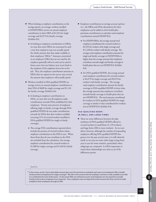 Employer Health Benefits          2 0 0 9 An n u a l s u r ve y




 
  When looking at employer contributions to the                            Employer contributions to savings account options
  savings option, on average, workers enrolled                               (i.e., the HRAs and HSAs themselves) for their
  in HDHP/HRAs receive an annual employer                                    employees can be added to their health plan
  contribution to their HRA of $1,052 for single                             premium contributions to calculate total employer
  coverage and $2,073 for family coverage                                    contributions toward HDHP/SOs.
  (Exhibit 8.8).
                                                                                For HDHP/HRAs, the average annual total
      In looking at employer contributions to HRAs,                             employer contribution for covered workers is
       we note that some HRAs are structured in such                             $4,592 for workers with single coverage and
       a way that employers may not actually spend                               $11,230 for workers with family coverage. The
       the whole amount that they make available to                              average total employer contribution amounts for
       their employees’ HRAs.4 Amounts committed                                 single and family coverage in HDHP/HRAs is
       to an employee’s HRA that are not used by the                             higher than the average amount that employers
       employee generally roll over and can be used in                           contribute towards single and family coverage in
       future years, but any balance may revert back to                          health plans that are not HDHP/SOs (Exhibit
       the employer if the employee leaves his or her                            8.8).
       job. Thus, the employer contribution amounts to
                                                                                For HSA-qualified HDHPs, the average annual
       HRAs that we capture in the survey may exceed
                                                                                 total employer contribution for covered workers
       the amount that employers will actually spend.
                                                                                 is $4,079 for single coverage and $9,070 for
 
  Workers enrolled in HSA-qualified HDHPs on                                     workers with family coverage. The average
  average receive an annual employer contribution to                             total employer contribution amount for family
  their HSA of $688 for single coverage and $1,126                               coverage in HSA-qualified HDHPs is lower than
  for family coverage (Exhibit 8.8).                                             the average amount that employers contribute
                                                                                 towards family coverage in health plans that are
      In looking at employer contributions to
                                                                                 not HDHP/SOs. The total amount contributed
       HSAs, we note that not all employers make
                                                                                 for workers in HSA-qualified HDHPs for single
       contributions towards HSAs established by their
                                                                                 coverage is similar to that contributed for workers
       employees. Twenty-nine percent of employers
                                                                                 not in HDHP/SOs (Exhibit 8.8).
       offering single or family coverage through HSA-
       qualified HDHPs do not make contributions                         hsA-QuAlifieD hDhps
       towards the HSAs that their workers establish                     iN smAll AND lArge firms
       (covering 31% of covered workers enrolled in
                                                                           There are some differences between the plan
       HSA-qualified HDHPs for single or family
                                                                             attributes of HSA-qualified HDHPs offered to
       coverage).




                                                                                                                                                                               High-Deductible Health Plans with Savings Option
                                                                             covered workers in small firms (3–199 workers)
      The average HSA contributions reported above                          and large firms (200 or more workers). As we note
       include the portion of covered workers whose                          above, however, although the number of responding
       employer contribution to the HSA is zero. When                        employers offering HSA-qualified HDHPs has
       those firms that do not contribute to the HSA                         grown over the past several years, it is still relatively
       are excluded from the calculation, the average                        small, so we may see some rather large swings from
       employer contribution for covered workers is                          year to year for some statistics, particularly when
       $1,000 for single coverage and $1,640 for family                      subgroups are compared. It will be important to
       coverage.                                                             watch these relationships over time to see if the
                                                                             differences persist.




        noTe:

  4   in the survey, we ask, “up to what dollar amount does your firm promise to contribute each year to an employee’s hra or health
      reimbursement arrangement for single coverage?” We refer to the amount that the employer commits to make available to an hra
      as a contribution for ease of discussion. as discussed, hras are notional accounts, and employers are not required to actually
      transfer funds until an employee incurs expenses. thus, employers may not expend the entire amount that they commit to make
                                                                                                                                                                               8
      available to their employees through an hra.
                                                                                                                                                                               s ection ei ght




                                                                                                                                                                         127
                                                  t h e k a i s e r fa m i ly f o u n d at i o n - a n d - h e a lt h r e s e a r C h  e d u C at i o n a l t r u s t
 
