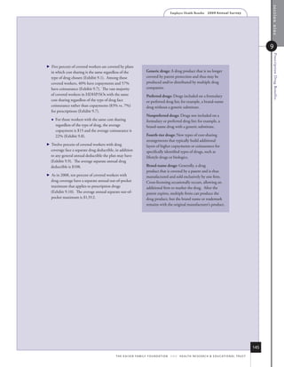 section nine
                                                                                              Employer Health Benefits          2 0 0 9 An n u a l s u r ve y




                                                                                                                                                                           9




                                                                                                                                                                            Prescription Drug Benefits
   Five percent of covered workers are covered by plans
    in which cost sharing is the same regardless of the                  Generic drugs: A drug product that is no longer
    type of drug chosen (Exhibit 9.1). Among these                       covered by patent protection and thus may be
    covered workers, 40% have copayments and 57%                         produced and/or distributed by multiple drug
    have coinsurance (Exhibit 9.7). The vast majority                    companies.
    of covered workers in HDHP/SOs with the same                         Preferred drugs: Drugs included on a formulary
    cost sharing regardless of the type of drug face                     or preferred drug list; for example, a brand-name
    coinsurance rather than copayments (83% vs. 7%)                      drug without a generic substitute.
    for prescriptions (Exhibit 9.7).
                                                                         Nonpreferred drugs: Drugs not included on a
       For those workers with the same cost sharing                     formulary or preferred drug list; for example, a
        regardless of the type of drug, the average                      brand-name drug with a generic substitute.
        copayment is $15 and the average coinsurance is
        22% (Exhibit 9.8).                                               Fourth-tier drugs: New types of cost-sharing
                                                                         arrangements that typically build additional
   Twelve percent of covered workers with drug                          layers of higher copayments or coinsurance for
    coverage face a separate drug deductible, in addition                specifically identified types of drugs, such as
    to any general annual deductible the plan may have                   lifestyle drugs or biologics.
    (Exhibit 9.9). The average separate annual drug
    deductible is $108.                                                  Brand-name drugs: Generally, a drug
                                                                         product that is covered by a patent and is thus
   As in 2008, ten percent of covered workers with                      manufactured and sold exclusively by one firm.
    drug coverage have a separate annual out-of-pocket                   Cross-licensing occasionally occurs, allowing an
    maximum that applies to prescription drugs                           additional firm to market the drug. After the
    (Exhibit 9.10). The average annual separate out-of-                  patent expires, multiple firms can produce the
    pocket maximum is $1,912.                                            drug product, but the brand name or trademark
                                                                         remains with the original manufacturer’s product.




                                                                                                                                                                     145
                                              t h e k a i s e r fa m i ly f o u n d at i o n - a n d - h e a lt h r e s e a r C h  e d u C at i o n a l t r u s t
 