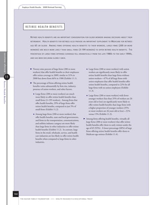 Employer Health Benefits          2 0 0 9 A n n u a l s u r ve y




                                        r e t i r e e h e a lt h B e n e f i t S


                                                r eTiree     healTh benefiTs are an imporTanT consideraTion for older workers making decisions abouT Their

                                                reTiremenT .       h ealTh     benefiTs for reTirees also provide an imporTanT supplemenT To                            m edicare   for reTirees

                                                age     65   or older.        a mong      firms offering healTh benefiTs To Their workers , large firms                          (200   or more

                                                workers ) are much more likely Than small firms                               (3-199      workers ) To offer reTiree healTh benefiTs .       T he
                                                percenTage of large firms offering coverage fell dramaTically from The laTe                                       1980 s   To The early   1990 s ,
 section eleven




                                                and has been declining slowly since .




                                                   Twenty-nine percent of large firms (200 or more                                          Large firms (200 or more workers) with union
                                                    workers) that offer health benefits to their employees                                    workers are significantly more likely to offer
                                                    offer retiree coverage in 2009, similar to 31% in                                         retiree health benefits than large firms without
             11                                     2008 but down from 66% in 1988 (Exhibit 11.1).                                            union workers—47% of all large firms with
                                                                                                                                              union employees that offer health benefits offer
Retiree Health Benefits




                                                   The percentage of firms offering retiree health
                                                                                                                                              retiree health benefits, compared to 22% for all
                                                    benefits varies substantially by firm size, industry,
                                                                                                                                              large firms with no union employees (Exhibit
                                                    presence of union workers, and other factors.
                                                                                                                                              11.3).
                                                       Large firms (200 or more workers) are much
                                                                                                                                             Large firms (200 or more workers) with fewer
                                                        more likely to offer retiree health benefits than
                                                                                                                                              younger workers (less than 35% of workers are 26
                                                        small firms (3–199 workers). Among firms that
                                                                                                                                              years old or less) are significantly more likely to
                                                        offer health benefits, 29% of large firms offer
                                                                                                                                              offer retiree health benefits than large firms with
                                                        retiree health benefits, compared to just 5% of
                                                                                                                                              a higher proportion of younger workers (35%
                                                        small firms (Exhibit 11.2).
                                                                                                                                              or more workers are 26 years old or less)—31%
                                                       Among large firms (200 or more workers) that                                          versus 15% (Exhibit 11.3).
                                                        offer health benefits, state and local governments,
                                                                                                                                        Among firms offering health benefits, virtually all
                                                        and firms in the transportation, communications,
                                                                                                                                         large firms (200 or more workers) that offer retiree
                                                        and utilities industry category are more likely
                                                                                                                                         health benefits offer them to early retirees under the
                                                        than large firms in other industries to offer retiree
                                                                                                                                         age of 65 (92%). A lower percentage (68%) of large
                                                        health benefits (Exhibit 11.2). In contrast, large
                                                                                                                                         firms offering retiree health benefits offer them to
                                                        firms in the retail, wholesale, service, and health
                                                                                                                                         Medicare-age retirees (Exhibit 11.4).
                                                        care industries are less likely to offer retiree health
                                                        benefits when compared to large firms in other
                                                        industries.




                          164
                                t h e k a i s e r fa m i ly f o u n d at i o n - a n d - h e a lt h r e s e a r C h  e d u C at i o n a l t r u s t
 