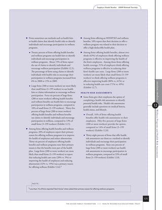 Employer Health Benefits          2 0 0 9 An n u a l s u r ve y




 
  Firms sometimes use methods such as health fairs                        Among firms offering an HDHP/SO and wellness
  or health claims that identify health risks to identify                   benefits, 10% report that their decision to offer a
  individuals and encourage participation in wellness                       wellness program was related to their decision to
  programs.                                                                 offer a high-deductible health plan.

     Twenty percent of firms offering health benefits                    Among firms offering health benefits, almost two-
      and wellness programs use health fairs to identify                    thirds (63%) of employers think offering wellness
      individuals and encourage participation in                            programs is effective in improving the health of
      wellness programs. About 15% of firms report                          the firm’s employees. Among those firms offering
      the use of claims to identify individuals and                         health coverage, 51% of employers think offering
      encourage wellness participation (Exhibit 12.5).                      wellness programs is effective in reducing their
      The percentage of firms using claims to identify                      firm’s health care costs. Large firms (200 or more
      individuals with health risks to encourage their                      workers) are more likely than small firms (3–199
      participation in wellness programs increased from                     workers) to think offering wellness programs is
      6% in 2008 to 15% in 2009.                                            effective improving health (80% vs. 61%) or




                                                                                                                                                                                  section twelve
                                                                            in reducing health care costs (71% vs. 49%)
     Large firms (200 or more workers) are more likely
                                                                            (Exhibit 12.7).
      than small firms (3–199 workers) to use health
      fairs or claims information to encourage wellness                 h e A lT h r i s k A s s e s s m e N T s
      participation. Forty-six percent of large firms
                                                                          Some firms give their employees the option of
      (200 or more workers) offering health benefits
                                                                            completing a health risk assessment to identify
      and wellness benefits use health fairs to encourage
                                                                            potential health risks. Health risk assessments
      participation in wellness programs, compared to
                                                                            generally include questions on medical history,                                                   12
      18% of small firms (3–199 workers). Thirty-five
                                                                            health status, and lifestyle.




                                                                                                                                                                               Wellness Programs and Health Risk Assessments
      percent of large firms (200 or more workers)
      offering health benefits and wellness benefits                           Overall, 16% of firms offering health
      use claims to identify individuals and encourage                          benefits offer health risk assessments to their
      participation in wellness, compared to 13% of                             employees. Fifty-five percent of large firms
      small firms (3–199 workers) (Exhibit 12.5).                               (200 or more workers) provide the option,
                                                                                compared to 14% of small firms (3–199
 
  Among firms offering health benefits and wellness
                                                                                workers) (Exhibit 12.8).
  programs, 20% of employers report their primary
  reason for offering wellness programs is to improve                          Thirty-eight percent of firms that offer health
  the health of employees and reduce absenteeism.                               risk assessments use them as a method to identify
  Thirty-six percent of employers offering health                               individuals and encourage their participation
  benefits and wellness programs state their primary                            in wellness programs. Sixty-one percent of
  reason is that the benefits were part of the health                           large firms (200 or more workers) use health
  plan. Large firms (200 or more workers) are more                              risk assessments to encourage participation in
  likely than small firms (3–199 workers) to report                             wellness programs, compared to 33% of small
  that reducing health care costs (28% vs. 9%) or                               firms (3–199 workers) (Exhibit 12.8).
  improving the health of employees and reducing
  absenteeism (32% vs. 19%) was a primary reason
  for offering wellness (Exhibit 12.6).5




       noTe:

  5 less than 1% of firms reported “don’t know” when asked their primary reason for offering wellness programs.




                                                                                                                                                                        171
                                                 t h e k a i s e r fa m i ly f o u n d at i o n - a n d - h e a lt h r e s e a r C h  e d u C at i o n a l t r u s t
 