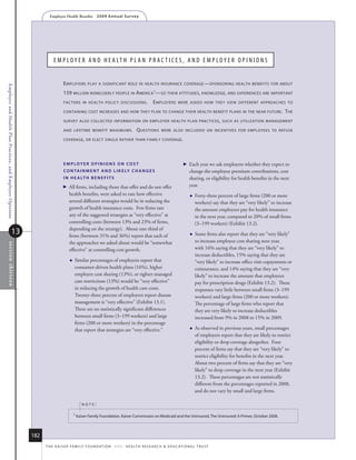 Employer Health Benefits          2 0 0 9 A n n u a l s u r ve y




                                                                       e M p lo y e r a n D h e a lt h p l a n p r a C t i C e S , a n D e M p lo y e r o p i n i o n S


                                                                              e mployers       play a significanT role in healTh insurance coverage — sponsoring healTh benefiTs for abouT
Employer and Health Plan Practices, and Employer Opinions




                                                                              159 million nonelderly people in a merica 1— so Their aTTiTudes , knowledge, and experiences are imporTanT
                                                                              facTors in healTh policy discussions .                          e mployers        were asked how They view differenT approaches To

                                                                              conTaining cosT increases and how They plan To change Their healTh benefiT plans in The near fuTure .                                         T he
                                                                              survey also collecTed informaTion on employer healTh plan pracTices , such as uTilizaTion managemenT

                                                                              and lifeTime benefiT maximums .                     q uesTions        were also included on incenTives for employees To refuse

                                                                              coverage , or elecT single raTher Than family coverage .




                                                                              e m p loye r o p i N i o N s o N Co s T                                                 Each year we ask employers whether they expect to
                                                                              C o N TA i N m e N T A N D l i k e ly C h A N g e s                                       change the employee premium contributions, cost
                                                                              i N h e A lT h b e N e f i T s                                                            sharing, or eligibility for health benefits in the next
                                                                                All firms, including those that offer and do not offer                                year.
                                                                                  health benefits, were asked to rate how effective                                        Forty-three percent of large firms (200 or more
                                                                                  several different strategies would be in reducing the                                     workers) say that they are “very likely” to increase
                                                                                  growth of health insurance costs. Few firms rate                                          the amount employees pay for health insurance
                                                                                  any of the suggested strategies as “very effective” at                                    in the next year, compared to 20% of small firms
                                                                                  controlling costs (between 13% and 23% of firms,                                          (3–199 workers) (Exhibit 13.2).
                                                                                  depending on the strategy). About one-third of
                                     13                                           firms (between 31% and 36%) report that each of                                          Some firms also report that they are “very likely”
                                                                                  the approaches we asked about would be “somewhat                                          to increase employee cost sharing next year,
    sec tio n thir teen




                                                                                  effective” at controlling cost growth.                                                    with 16% saying that they are “very likely” to
                                                                                                                                                                            increase deductibles, 15% saying that they are
                                                                                      Similar percentages of employers report that                                         “very likely” to increase office visit copayments or
                                                                                       consumer-driven health plans (16%), higher                                           coinsurance, and 14% saying that they are “very
                                                                                       employee cost sharing (13%), or tighter managed                                      likely” to increase the amount that employees
                                                                                       care restrictions (13%) would be “very effective”                                    pay for prescription drugs (Exhibit 13.2). These
                                                                                       in reducing the growth of health care costs.                                         responses vary little between small firms (3–199
                                                                                       Twenty-three percent of employers report disease                                     workers) and large firms (200 or more workers).
                                                                                       management is “very effective” (Exhibit 13.1).                                       The percentage of large firms who report that
                                                                                       There are no statistically significant differences                                   they are very likely to increase deductibles
                                                                                       between small firms (3–199 workers) and large                                        increased from 9% in 2008 to 15% in 2009.
                                                                                       firms (200 or more workers) in the percentage
                                                                                       that report that strategies are “very effective.”                                   As observed in previous years, small percentages
                                                                                                                                                                            of employers report that they are likely to restrict
                                                                                                                                                                            eligibility or drop coverage altogether. Four
                                                                                                                                                                            percent of firms say that they are “very likely” to
                                                                                                                                                                            restrict eligibility for benefits in the next year.
                                                                                                                                                                            About two percent of firms say that they are “very
                                                                                                                                                                            likely” to drop coverage in the next year (Exhibit
                                                                                                                                                                            13.2). These percentages are not statistically
                                                                                                                                                                            different from the percentages reported in 2008,
                                                                                                                                                                            and do not vary by small and large firms.

                                                                                           noTe:

                                                                                       1 kaiser family foundation, kaiser Commission on medicaid and the uninsured, the uninsured: a Primer, october 2008.




                                                            182
                                                                  t h e k a i s e r fa m i ly f o u n d at i o n - a n d - h e a lt h r e s e a r C h  e d u C at i o n a l t r u s t
 