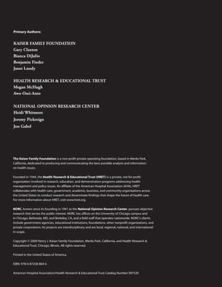 Primary Authors:


KAISER FAMILY FOUNDATION
Gary Claxton
Bianca DiJulio
Benjamin Finder
Janet Lundy

HEALTH RESEARCH & EDUCATIONAL TRUST
Megan McHugh
Awo Osei-Anto

NATIONAL OpINION RESEARCH CENTER
Heidi Whitmore
Jeremy pickreign
Jon Gabel




The Kaiser Family Foundation is a non-profit private operating foundation, based in Menlo Park,
California, dedicated to producing and communicating the best possible analysis and information
on health issues.

Founded in 1944, the Health Research & Educational Trust (HRET) is a private, not-for-profit
organization involved in research, education, and demonstration programs addressing health
management and policy issues. An affiliate of the American Hospital Association (AHA), HRET
collaborates with health care, government, academic, business, and community organizations across
the united States to conduct research and disseminate findings that shape the future of health care.
For more information about HRET, visit www.hret.org.

NORC, known since its founding in 1941 as the National Opinion Research Center, pursues objective
research that serves the public interest. NORC has offices on the university of Chicago campus and
in Chicago, Bethesda, MD, and Berkeley, CA, and a field staff that operates nationwide. NORC’s clients
include government agencies, educational institutions, foundations, other nonprofit organizations, and
private corporations. Its projects are interdisciplinary and are local, regional, national, and international
in scope.

Copyright © 2009 Henry J. Kaiser Family Foundation, Menlo Park, California, and Health Research &
Educational Trust, Chicago, Illinois. All rights reserved.

Printed in the united States of America.

ISBN: 978-0-87258-864-6

American Hospital Association/Health Research & Educational Trust Catalog Number 097520
 