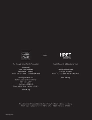 -and-




             The Henry J. Kaiser Family Foundation                                   Health Research  Educational Trust

                            Headquarters
                    2400 Sand Hill Road                                                   1 North Franklin Street
                   Menlo Park, CA 94025                                                      Chicago, IL 60606
           Phone 650-854-9400 Fax 650-854-4800                                     Phone 312-422-2600 Fax 312-422-4568

                        Washington Offices and                                                     www.hret.org
                   Barbara Jordan Conference Center
                          1330 G Street, NW
                        Washington, DC 20005
                 Phone 202-347-5270    Fax 202-347-5274

                             www.kff.org




                        This publication (#7936) is available on the Kaiser Family Foundation’s website at www.kff.org.
                           Multiple copies may be obtained from HRET by calling 1-800-242-2626 (order #097520).




September 2009
 