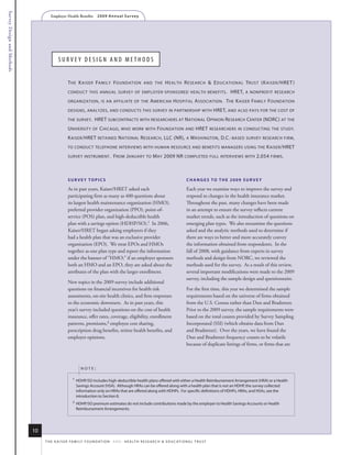 Survey Design and Methods
                                    Employer Health Benefits          2 0 0 9 A n n u a l s u r ve y




                                          Survey DeSign anD MethoDS


                                                 t he K aiser family f oundation and the h ealth r esearch & e ducational trust (K aiser /hret )
                                                 conduct this annual survey of employer - sponsored health benefits .                                          hret, a nonprofit research
                                                 organization , is an affiliate of the                      a merican h ospital a ssociation . t he K aiser family foundation
                                                 designs , analyzes , and conducts this survey in partnership with                                      hret, and also pays for the cost of
                                                 the survey.        hret subcontracts with researchers at n ational o pinion r esearch center (norc) at the
                                                 u niversity of c hicago, who worK with foundation and hret researchers in conducting the study.
                                                 K aiser /hret retained n ational r esearch , llc (nr), a washington , d.c.- based survey research firm ,
                                                 to conduct telephone interviews with human resource and benefits managers using the                                            K aiser /hret
                                                 survey instrument .             from J anuary to m ay 2009 nr completed full interviews with 2,054 firms .



                                                 survey TopiCs                                                                        ChANges To The 2009 survey

                                                 As in past years, Kaiser/HRET asked each                                             Each year we examine ways to improve the survey and
                                                 participating firm as many as 400 questions about                                    respond to changes in the health insurance market.
                                                 its largest health maintenance organization (HMO),                                   Throughout the past, many changes have been made
                                                 preferred provider organization (PPO), point-of-                                     in an attempt to ensure the survey reflects current
                                                 service (POS) plan, and high-deductible health                                       market trends, such as the introduction of questions on
                                                 plan with a savings option (HDHP/SO).1 In 2006,                                      emerging plan types. We also reexamine the questions
                                                 Kaiser/HRET began asking employers if they                                           asked and the analytic methods used to determine if
                                                 had a health plan that was an exclusive provider                                     there are ways to better and more accurately convey
                                                 organization (EPO). We treat EPOs and HMOs                                           the information obtained from respondents. In the
                                                 together as one plan type and report the information                                 fall of 2008, with guidance from experts in survey
                                                 under the banner of “HMO;” if an employer sponsors                                   methods and design from NORC, we reviewed the
                                                 both an HMO and an EPO, they are asked about the                                     methods used for the survey. As a result of this review,
                                                 attributes of the plan with the larger enrollment.                                   several important modifications were made to the 2009
                                                                                                                                      survey, including the sample design and questionnaire.
                                                 New topics in the 2009 survey include additional
                                                 questions on financial incentives for health risk                                    For the first time, this year we determined the sample
                                                 assessments, on-site health clinics, and firm responses                              requirements based on the universe of firms obtained
                                                 to the economic downturn. As in past years, this                                     from the U.S. Census rather than Dun and Bradstreet.
                                                 year’s survey included questions on the cost of health                               Prior to the 2009 survey, the sample requirements were
                                                 insurance, offer rates, coverage, eligibility, enrollment                            based on the total counts provided by Survey Sampling
                                                 patterns, premiums,2 employee cost sharing,                                          Incorporated (SSI) (which obtains data from Dun
                                                 prescription drug benefits, retiree health benefits, and                             and Bradstreet). Over the years, we have found the
                                                 employer opinions.                                                                   Dun and Bradstreet frequency counts to be volatile
                                                                                                                                      because of duplicate listings of firms, or firms that are



                                                          note:

                                                    1   hdhP/so includes high-deductible health plans offered with either a health reimbursement arrangement (hra) or a health
                                                        savings account (hsa). although hras can be offered along with a health plan that is not an hdhP, the survey collected
                                                        information only on hras that are offered along with hdhPs. for specific definitions of hdhPs, hras, and hsas, see the
                                                        introduction to section 8.
                                                    2   hdhP/so premium estimates do not include contributions made by the employer to health savings accounts or health
                                                        reimbursement arrangements.




                            10
                                 t h e k a i s e r fa m i ly f o u n d at i o n - a n d - h e a lt h r e s e a r C h & e d u C at i o n a l t r u s t
 