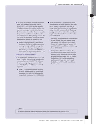 section one
                                                                                                     Employer Health Benefits          2 0 0 9 An n u a l s u r ve y




                                                                                                                                                                                1




                                                                                                                                                                                Cost of Health Insurance
 
  The survey asks employers to provide information                           For the second year in a row, the average annual
  about their largest plan of each plan type (i.e.,                            family premium for covered workers in small firms
  HMO, PPO, POS, HDHP/SO) that they offer.                                     (3–199 workers) is significantly lower than the
  We ask employers to tell us whether the plans that                           average annual family premium for covered workers
  they were reporting on were also offered last year.                          in large firms (200 or more workers). The average
  For firms that report that they offered the same plan                        family premiums for covered workers in small and
  last year, we are not able to say whether that plan                          large firms have been similar in most other earlier
  was their largest plan of that plan type last year. We                       years (Exhibit 1.13).
  also do not ask whether they modified the benefits
                                                                                  The average family premiums for covered workers
  within the plan between last year and this year.
                                                                                   in small and large firms have grown at similar
        Workers in firms offering a PPO plan that the                             rates between 2004 and 2009 (30% in small
         firm did not offer last year had lower premiums                           firms vs. 36% in large firms) and between 1999
         on average for single and family coverage than                            and 2009 (123% in small firms vs. 134% in large
         workers in firms that report offering the same                            firms) (Exhibit 1.14).
         PPO plan last year. Premiums for HMO show a
                                                                                  For large firms (200 or more workers), the
         similar pattern for single coverage (Exhibit 1.11).
                                                                                   average family premium for covered workers in
premium ChANges over Time                                                          firms that fully or partially self-fund has grown
                                                                                   at similar rates from 2004 to 2009 (37% in self-
 
  The average family premium in 2009 ($13,375) is
                                                                                   funded firms vs. 36% in fully insured firms)
  about 5% higher than the average family premium
                                                                                   and between 1999 and 2009 (132% in self-
  we reported last year ($12,680).1 The difference
                                                                                   funded firms vs. 140% in fully insured firms)
  in reported average single premiums for 2008
                                                                                   (Exhibit 1.15).
  and 2009 ($4,704 and $4,824) is not statistically
  significant.

        The $13,375 average annual family premium
         in 2009 is 34% higher than the average family
         premium in 2004 and 131% higher than the
         average family premium in 1999 (Exhibit 1.12).




         noTe:

 1    the difference between the 2008 and 2009 premium value for family coverage is statistically significant (p.05).




                                                                                                                                                                           21
                                                    t h e k a i s e r fa m i ly f o u n d at i o n - a n d - h e a lt h r e s e a r C h  e d u C at i o n a l t r u s t
 