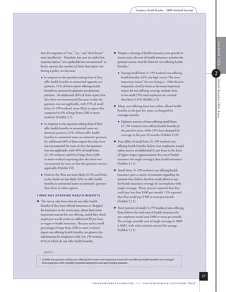 Employer Health Benefits          2 0 0 9 An n u a l s u r ve y




                                                                                                                                                                                 section two
   that the responses of “yes,” “no,” and “don’t know”                       Despite a slowing of health insurance cost growth in
   were insufficient. Therefore, last year we added the                        recent years, the cost of health insurance remains the
   response option “not applicable/not encountered” to                         primary reason cited by firms for not offering health
   better capture the number of firms that report not                          benefits.1
   having a policy on the issue.
                                                                                  Among small firms (3–199 workers) not offering                                              2
         In response to the question asking firms if they                         health benefits, 62% cite high cost as “the most




                                                                                                                                                                               Health Benefits Offer Rates
          offer health benefits to unmarried opposite-sex                          important reason” for not doing so. Other factors
          partners, 31% of firms report offering health                            frequently cited by firms as the most important
          benefits to unmarried opposite-sex domestic                              reason for not offering coverage include: firm
          partners. An additional 36% of firms report that                         is too small (9%) and employees are covered
          they have not encountered the issue or that the                          elsewhere (11%) (Exhibit 2.9).
          question was not applicable, with 37% of small
                                                                             Many non-offering firms have either offered health
          firms (3–199 workers) more likely to report this
                                                                               benefits in the past five years, or shopped for
          compared to 6% of large firms (200 or more
                                                                               coverage recently.
          workers) (Exhibit 2.7).
                                                                                  Eighteen percent of non-offering small firms
         In response to the question asking firms if they
                                                                                   (3–199 workers) have offered health benefits in
          offer health benefits to unmarried same-sex
                                                                                   the past five years, while 33% have shopped for
          domestic partners, 21% of firms offer health
                                                                                   coverage in the past 12 months (Exhibit 2.10).
          benefits to unmarried same-sex domestic partners.
          An additional 44% of firms report that they have                   Four-fifths of small firms (3–199 workers) not
          not encountered the issue or that the question                       offering health benefits believe that employees would
          was not applicable, with 46% of small firms                          rather receive an additional $2 per hour in the form
          (3–199 workers) and 6% of large firms (200                           of higher wages (approximately the cost of health
          or more workers) reporting that they have not                        insurance for single coverage) than health insurance
          encountered the issue or that the question was not                   (Exhibit 2.11).
          applicable (Exhibit 2.8).
                                                                             Small firms (3–199 workers) not offering health
         Firms in the West are more likely (41%) and firms                    insurance gave a variety of estimates regarding the
          in the South are less likely (6%) to offer health                    amount they believe the firm could afford to pay
          benefits to unmarried same-sex domestic partners                     for health insurance coverage for an employee with
          than firms in other regions.                                         single coverage. Thirty percent reported that they
                                                                               could pay less than $100 per month; 11% reported
f i r m s N o T o f f e r i N g h e A lT h b e N e f i T s
                                                                               that they could pay $300 or more per month
 The survey asks firms that do not offer health                              (Exhibit 2.12).
   benefits if they have offered insurance or shopped
                                                                             Forty percent of small (3–199 workers) non-offering
   for insurance in the recent past, about their most
                                                                               firms believe the total cost of health insurance for
   important reasons for not offering, and if they think
                                                                               one employee would cost $400 or more per month.
   employees would prefer an additional $2 per hour
                                                                               The average monthly cost of single coverage in 2009
   as wages or health insurance. Because such a small
                                                                               is $402, with wide variation around the average
   percentage of large firms (200 or more workers)
                                                                               (Exhibit 2.13).
   report not offering health benefits, we present the
   information for employers with 3 to 199 workers,
   41% of which do not offer health benefits.


          noTe:

  1   in 2009, the question asking non-offering firms their most important reason for not offering health benefits was changed
      from a question with multiple response categories to an open-ended question.




                                                                                                                                                                          37
                                                   t h e k a i s e r fa m i ly f o u n d at i o n - a n d - h e a lt h r e s e a r C h  e d u C at i o n a l t r u s t
 