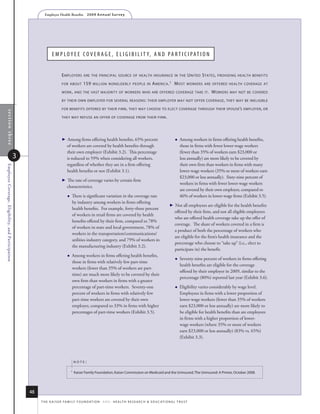 Employer Health Benefits          2 0 0 9 A n n u a l s u r ve y




                                                                     e M p l o y e e C o v e r a g e , e l i g i B i l i t y, a n D p a r t i C i p a t i o n


                                                                             e mployers        are The principal source of healTh insurance in The                                  u niTed s TaTes ,   providing healTh benefiTs

                                                                             for abouT        159    million nonelderly people in a merica . 1                        m osT     workers are offered healTh coverage aT

                                                                             work , and The vasT majoriTy of workers who are offered coverage Take iT .                                           workers     may noT be covered

                                                                             by Their own employer for several reasons : Their employer may noT offer coverage , They may be ineligible

                                                                             for benefiTs offered by Their firm , They may choose To elecT coverage Through Their spouse’s employer, or
    section three




                                                                             They may refuse an offer of coverage from Their firm .




                                                                               Among firms offering health benefits, 65% percent                                        Among workers in firms offering health benefits,
                                                                                 of workers are covered by health benefits through                                         those in firms with fewer lower-wage workers
                                                                                 their own employer (Exhibit 3.2). This percentage                                         (fewer than 35% of workers earn $23,000 or
                                                    3                            is reduced to 59% when considering all workers,                                           less annually) are more likely to be covered by
                                                                                 regardless of whether they are in a firm offering                                         their own firm than workers in firms with many
Employee Coverage, Eligibility, and Participation




                                                                                 health benefits or not (Exhibit 3.1).                                                     lower-wage workers (35% or more of workers earn
                                                                                                                                                                           $23,000 or less annually). Sixty-nine percent of
                                                                               The rate of coverage varies by certain firm
                                                                                                                                                                           workers in firms with fewer lower-wage workers
                                                                                 characteristics.
                                                                                                                                                                           are covered by their own employer, compared to
                                                                                    There is significant variation in the coverage rate                                   46% of workers in lower-wage firms (Exhibit 3.5).
                                                                                     by industry among workers in firms offering
                                                                                                                                                                     Not all employees are eligible for the health benefits
                                                                                     health benefits. For example, forty-three percent
                                                                                                                                                                       offered by their firm, and not all eligible employees
                                                                                     of workers in retail firms are covered by health
                                                                                                                                                                       who are offered health coverage take up the offer of
                                                                                     benefits offered by their firm, compared to 78%
                                                                                                                                                                       coverage. The share of workers covered in a firm is
                                                                                     of workers in state and local government, 78% of
                                                                                                                                                                       a product of both the percentage of workers who
                                                                                     workers in the transportation/communications/
                                                                                                                                                                       are eligible for the firm’s health insurance and the
                                                                                     utilities industry category, and 79% of workers in
                                                                                                                                                                       percentage who choose to “take up” (i.e., elect to
                                                                                     the manufacturing industry (Exhibit 3.2).
                                                                                                                                                                       participate in) the benefit.
                                                                                    Among workers in firms offering health benefits,
                                                                                                                                                                          Seventy-nine percent of workers in firms offering
                                                                                     those in firms with relatively few part-time
                                                                                                                                                                           health benefits are eligible for the coverage
                                                                                     workers (fewer than 35% of workers are part-
                                                                                                                                                                           offered by their employer in 2009, similar to the
                                                                                     time) are much more likely to be covered by their
                                                                                                                                                                           percentage (80%) reported last year (Exhibit 3.6).
                                                                                     own firm than workers in firms with a greater
                                                                                     percentage of part-time workers. Seventy-one                                         Eligibility varies considerably by wage level.
                                                                                     percent of workers in firms with relatively few                                       Employees in firms with a lower proportion of
                                                                                     part-time workers are covered by their own                                            lower-wage workers (fewer than 35% of workers
                                                                                     employer, compared to 33% in firms with higher                                        earn $23,000 or less annually) are more likely to
                                                                                     percentages of part-time workers (Exhibit 3.5).                                       be eligible for health benefits than are employees
                                                                                                                                                                           in firms with a higher proportion of lower-
                                                                                                                                                                           wage workers (where 35% or more of workers
                                                                                                                                                                           earn $23,000 or less annually) (83% vs. 65%)
                                                                                                                                                                           (Exhibit 3.3).




                                                                                         noTe:

                                                                                     1
                                                                                         kaiser family foundation, kaiser Commission on medicaid and the uninsured, the uninsured: a Primer, october 2008.




                                                        48
                                                             t h e k a i s e r fa m i ly f o u n d at i o n - a n d - h e a lt h r e s e a r C h  e d u C at i o n a l t r u s t
 