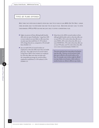Employer Health Benefits          2 0 0 8 A n n u a l s u r ve y




                                      typeS of planS offereD


                                              m osT    firms ThaT offer healTh benefiTs offer only one Type of healTh plan                                  (86%) (s ee TexT b ox ). l arger
                                              firms are more likely To offer more Than one Type of healTh plan .                                     e mployers   are mosT likely To offer

                                              Their workers a          ppo or pos plan and are leasT likely To offer a convenTional plan .



                                                Eighty-six percent of firms offering health benefits                               About four in five (80%) covered workers in firms
                                                  offer only one type of health plan. Large firms (200                                 offering health benefits work in a firm that offers one
                                                  or more workers) are more likely to offer more than                                  or more PPOs, 44% work in firms that offer one or
                                                  one plan type than small firms (3–199 workers):                                      more HMOs, 28% work in firms that offer one or
                                                  45% of large firms do so, compared to 13% of small                                   more HDHP/SOs, 19% work in firms that offer one
                                                  firms (Exhibit 4.1).                                                                 or more POS plans, and 5% work in firms that offer
                                                                                                                                       one or more conventional plans (Exhibit 4.4).
                                                Just over half (53%) of covered workers are
                                                  employed in a firm that offers more than one health
 section four




                                                  plan type. Sixty-eight percent of covered workers                                    The survey asks firms how many plans of each given
                                                  in large firms (200 or more workers) are employed                                    type they offer. However, we do not know if each
                                                  by a firm that offers more than one plan type;                                       plan type is offered to all covered workers at the
                                                  the comparable percentage for covered workers                                        firm. For example, some workers might be offered
                                                  employed in small firms (3–199 workers) is 23%                                       one type of plan at one location, while workers at
                                                  (Exhibit 4.2).                                                                       another location are offered a different type of plan.

                   4
Types of Plans Offered




                         56
                              t h e k a i s e r fa m i ly f o u n d at i o n - a n d - h e a lt h r e s e a r C h  e d u C at i o n a l t r u s t
 