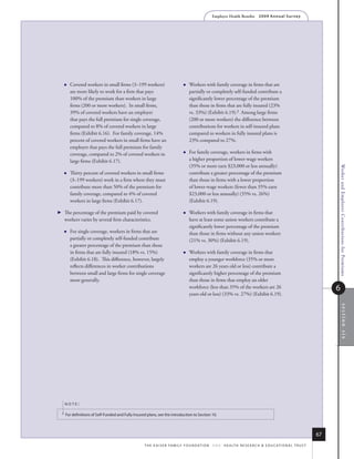 Employer Health Benefits          2 0 0 9 An n u a l s u r ve y




           Covered workers in small firms (3–199 workers)                            Workers with family coverage in firms that are
            are more likely to work for a firm that pays                               partially or completely self-funded contribute a
            100% of the premium than workers in large                                  significantly lower percentage of the premium
            firms (200 or more workers). In small firms,                               than those in firms that are fully insured (23%
            39% of covered workers have an employer                                    vs. 33%) (Exhibit 6.19).2 Among large firms
            that pays the full premium for single coverage,                            (200 or more workers) the difference between
            compared to 8% of covered workers in large                                 contributions for workers in self-insured plans
            firms (Exhibit 6.16). For family coverage, 14%                             compared to workers in fully insured plans is
            percent of covered workers in small firms have an                          23% compared to 27%.
            employer that pays the full premium for family
            coverage, compared to 2% of covered workers in                            For family coverage, workers in firms with
            large firms (Exhibit 6.17).                                                a higher proportion of lower-wage workers
                                                                                       (35% or more earn $23,000 or less annually)




                                                                                                                                                                                   Worker and Employer Contributions for Premiums
           Thirty percent of covered workers in small firms                           contribute a greater percentage of the premium
            (3–199 workers) work in a firm where they must                             than those in firms with a lower proportion
            contribute more than 50% of the premium for                                of lower-wage workers (fewer than 35% earn
            family coverage, compared to 4% of covered                                 $23,000 or less annually) (35% vs. 26%)
            workers in large firms (Exhibit 6.17).                                     (Exhibit 6.19).

       The percentage of the premium paid by covered                                 Workers with family coverage in firms that
        workers varies by several firm characteristics.                                have at least some union workers contribute a
                                                                                       significantly lower percentage of the premium
           For single coverage, workers in firms that are                             than those in firms without any union workers
            partially or completely self-funded contribute                             (21% vs. 30%) (Exhibit 6.19).
            a greater percentage of the premium than those
            in firms that are fully insured (18% vs. 15%)                             Workers with family coverage in firms that
            (Exhibit 6.18). This difference, however, largely                          employ a younger workforce (35% or more
            reflects differences in worker contributions                               workers are 26 years old or less) contribute a
            between small and large firms for single coverage                          significantly higher percentage of the premium
            more generally.                                                            than those in firms that employ an older
                                                                                       workforce (less than 35% of the workers are 26                                              6
                                                                                       years old or less) (33% vs. 27%) (Exhibit 6.19).




                                                                                                                                                                                         section six




        noTe:

    2   for definitions of self-funded and fully insured plans, see the introduction to section 10.



                                                                                                                                                                              67
                                                       t h e k a i s e r fa m i ly f o u n d at i o n - a n d - h e a lt h r e s e a r C h  e d u C at i o n a l t r u s t
 