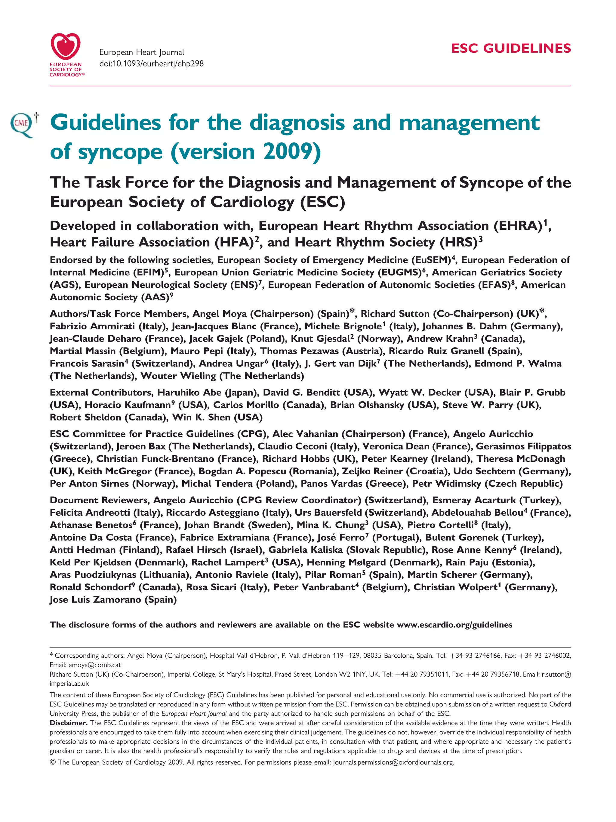 ESC GUIDELINES
Guidelines for the diagnosis and management
of syncope (version 2009)
The Task Force for the Diagnosis and Management of Syncope of the
European Society of Cardiology (ESC)
Developed in collaboration with, European Heart Rhythm Association (EHRA)1,
Heart Failure Association (HFA)2, and Heart Rhythm Society (HRS)3
Endorsed by the following societies, European Society of Emergency Medicine (EuSEM)4, European Federation of
Internal Medicine (EFIM)5, European Union Geriatric Medicine Society (EUGMS)6, American Geriatrics Society
(AGS), European Neurological Society (ENS)7, European Federation of Autonomic Societies (EFAS)8, American
Autonomic Society (AAS)9
Authors/Task Force Members, Angel Moya (Chairperson) (Spain)*, Richard Sutton (Co-Chairperson) (UK)*,
Fabrizio Ammirati (Italy), Jean-Jacques Blanc (France), Michele Brignole1 (Italy), Johannes B. Dahm (Germany),
Jean-Claude Deharo (France), Jacek Gajek (Poland), Knut Gjesdal2 (Norway), Andrew Krahn3 (Canada),
Martial Massin (Belgium), Mauro Pepi (Italy), Thomas Pezawas (Austria), Ricardo Ruiz Granell (Spain),
Francois Sarasin4 (Switzerland), Andrea Ungar6 (Italy), J. Gert van Dijk7 (The Netherlands), Edmond P. Walma
(The Netherlands), Wouter Wieling (The Netherlands)
External Contributors, Haruhiko Abe (Japan), David G. Benditt (USA), Wyatt W. Decker (USA), Blair P. Grubb
(USA), Horacio Kaufmann9 (USA), Carlos Morillo (Canada), Brian Olshansky (USA), Steve W. Parry (UK),
Robert Sheldon (Canada), Win K. Shen (USA)
ESC Committee for Practice Guidelines (CPG), Alec Vahanian (Chairperson) (France), Angelo Auricchio
(Switzerland), Jeroen Bax (The Netherlands), Claudio Ceconi (Italy), Veronica Dean (France), Gerasimos Filippatos
(Greece), Christian Funck-Brentano (France), Richard Hobbs (UK), Peter Kearney (Ireland), Theresa McDonagh
(UK), Keith McGregor (France), Bogdan A. Popescu (Romania), Zeljko Reiner (Croatia), Udo Sechtem (Germany),
Per Anton Sirnes (Norway), Michal Tendera (Poland), Panos Vardas (Greece), Petr Widimsky (Czech Republic)
Document Reviewers, Angelo Auricchio (CPG Review Coordinator) (Switzerland), Esmeray Acarturk (Turkey),
Felicita Andreotti (Italy), Riccardo Asteggiano (Italy), Urs Bauersfeld (Switzerland), Abdelouahab Bellou4 (France),
Athanase Benetos6 (France), Johan Brandt (Sweden), Mina K. Chung3 (USA), Pietro Cortelli8 (Italy),
Antoine Da Costa (France), Fabrice Extramiana (France), Jose´ Ferro7 (Portugal), Bulent Gorenek (Turkey),
Antti Hedman (Finland), Rafael Hirsch (Israel), Gabriela Kaliska (Slovak Republic), Rose Anne Kenny6 (Ireland),
Keld Per Kjeldsen (Denmark), Rachel Lampert3 (USA), Henning Mølgard (Denmark), Rain Paju (Estonia),
Aras Puodziukynas (Lithuania), Antonio Raviele (Italy), Pilar Roman5 (Spain), Martin Scherer (Germany),
Ronald Schondorf9 (Canada), Rosa Sicari (Italy), Peter Vanbrabant4 (Belgium), Christian Wolpert1 (Germany),
Jose Luis Zamorano (Spain)
The disclosure forms of the authors and reviewers are available on the ESC website www.escardio.org/guidelines
* Corresponding authors: Angel Moya (Chairperson), Hospital Vall d’Hebron, P. Vall d’Hebron 119–129, 08035 Barcelona, Spain. Tel: þ34 93 2746166, Fax: þ34 93 2746002,
Email: amoya@comb.cat
Richard Sutton (UK) (Co-Chairperson), Imperial College, St Mary’s Hospital, Praed Street, London W2 1NY, UK. Tel: þ44 20 79351011, Fax: þ44 20 79356718, Email: r.sutton@
imperial.ac.uk
The content of these European Society of Cardiology (ESC) Guidelines has been published for personal and educational use only. No commercial use is authorized. No part of the
ESC Guidelines may be translated or reproduced in any form without written permission from the ESC. Permission can be obtained upon submission of a written request to Oxford
University Press, the publisher of the European Heart Journal and the party authorized to handle such permissions on behalf of the ESC.
Disclaimer. The ESC Guidelines represent the views of the ESC and were arrived at after careful consideration of the available evidence at the time they were written. Health
professionals are encouraged to take them fully into account when exercising their clinical judgement. The guidelines do not, however, override the individual responsibility of health
professionals to make appropriate decisions in the circumstances of the individual patients, in consultation with that patient, and where appropriate and necessary the patient’s
guardian or carer. It is also the health professional’s responsibility to verify the rules and regulations applicable to drugs and devices at the time of prescription.
& The European Society of Cardiology 2009. All rights reserved. For permissions please email: journals.permissions@oxfordjournals.org.
European Heart Journal
doi:10.1093/eurheartj/ehp298
 