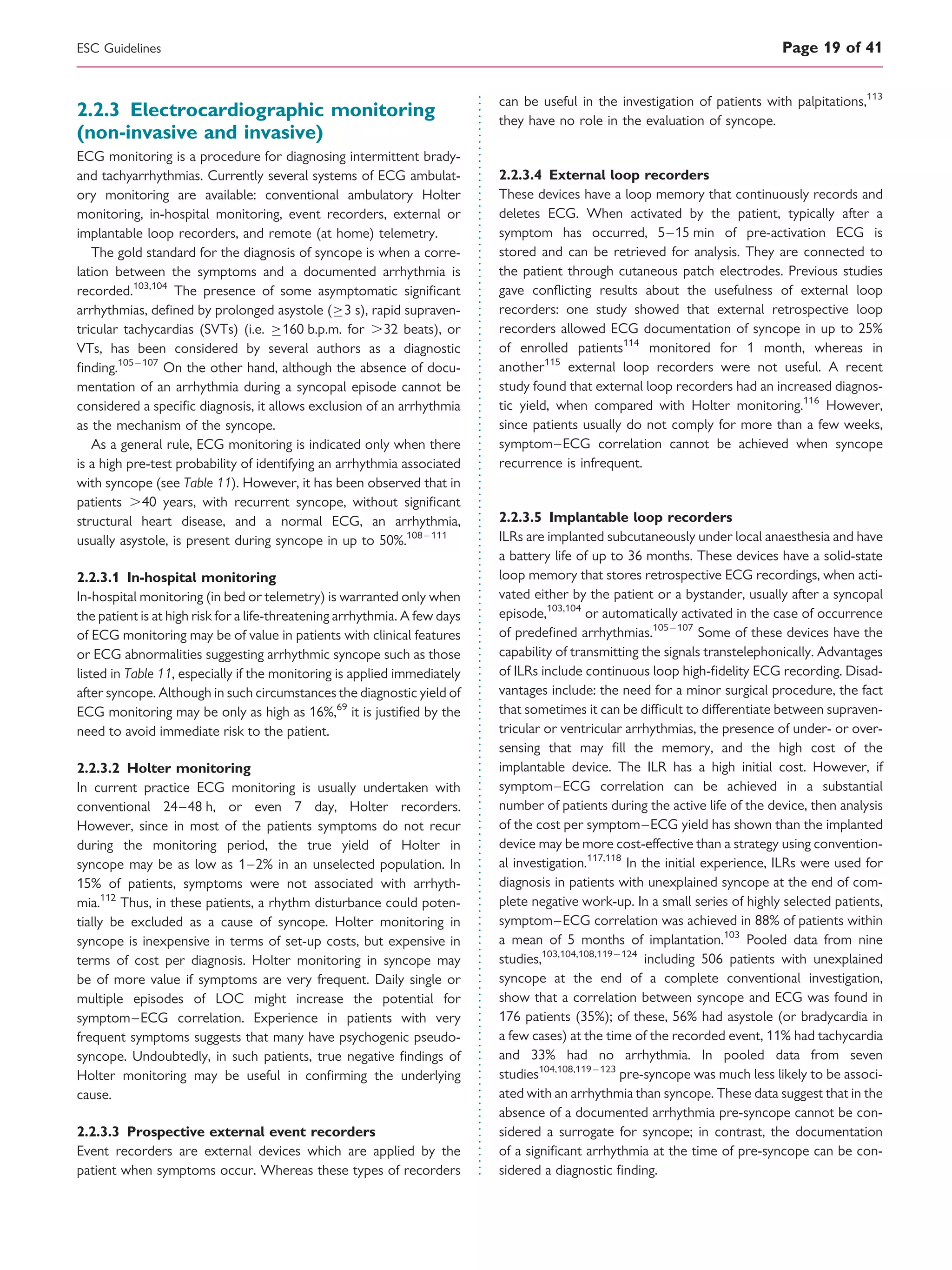 2.2.3 Electrocardiographic monitoring
(non-invasive and invasive)
ECG monitoring is a procedure for diagnosing intermittent brady-
and tachyarrhythmias. Currently several systems of ECG ambulat-
ory monitoring are available: conventional ambulatory Holter
monitoring, in-hospital monitoring, event recorders, external or
implantable loop recorders, and remote (at home) telemetry.
The gold standard for the diagnosis of syncope is when a corre-
lation between the symptoms and a documented arrhythmia is
recorded.103,104
The presence of some asymptomatic signiﬁcant
arrhythmias, deﬁned by prolonged asystole (3 s), rapid supraven-
tricular tachycardias (SVTs) (i.e. 160 b.p.m. for .32 beats), or
VTs, has been considered by several authors as a diagnostic
ﬁnding.105 –107
On the other hand, although the absence of docu-
mentation of an arrhythmia during a syncopal episode cannot be
considered a speciﬁc diagnosis, it allows exclusion of an arrhythmia
as the mechanism of the syncope.
As a general rule, ECG monitoring is indicated only when there
is a high pre-test probability of identifying an arrhythmia associated
with syncope (see Table 11). However, it has been observed that in
patients .40 years, with recurrent syncope, without signiﬁcant
structural heart disease, and a normal ECG, an arrhythmia,
usually asystole, is present during syncope in up to 50%.108 – 111
2.2.3.1 In-hospital monitoring
In-hospital monitoring (in bed or telemetry) is warranted only when
the patient is at high risk for a life-threatening arrhythmia. A few days
of ECG monitoring may be of value in patients with clinical features
or ECG abnormalities suggesting arrhythmic syncope such as those
listed in Table 11, especially if the monitoring is applied immediately
after syncope. Although in such circumstances the diagnostic yield of
ECG monitoring may be only as high as 16%,69
it is justiﬁed by the
need to avoid immediate risk to the patient.
2.2.3.2 Holter monitoring
In current practice ECG monitoring is usually undertaken with
conventional 24–48 h, or even 7 day, Holter recorders.
However, since in most of the patients symptoms do not recur
during the monitoring period, the true yield of Holter in
syncope may be as low as 1–2% in an unselected population. In
15% of patients, symptoms were not associated with arrhyth-
mia.112
Thus, in these patients, a rhythm disturbance could poten-
tially be excluded as a cause of syncope. Holter monitoring in
syncope is inexpensive in terms of set-up costs, but expensive in
terms of cost per diagnosis. Holter monitoring in syncope may
be of more value if symptoms are very frequent. Daily single or
multiple episodes of LOC might increase the potential for
symptom–ECG correlation. Experience in patients with very
frequent symptoms suggests that many have psychogenic pseudo-
syncope. Undoubtedly, in such patients, true negative ﬁndings of
Holter monitoring may be useful in conﬁrming the underlying
cause.
2.2.3.3 Prospective external event recorders
Event recorders are external devices which are applied by the
patient when symptoms occur. Whereas these types of recorders
can be useful in the investigation of patients with palpitations,113
they have no role in the evaluation of syncope.
2.2.3.4 External loop recorders
These devices have a loop memory that continuously records and
deletes ECG. When activated by the patient, typically after a
symptom has occurred, 5–15 min of pre-activation ECG is
stored and can be retrieved for analysis. They are connected to
the patient through cutaneous patch electrodes. Previous studies
gave conﬂicting results about the usefulness of external loop
recorders: one study showed that external retrospective loop
recorders allowed ECG documentation of syncope in up to 25%
of enrolled patients114
monitored for 1 month, whereas in
another115
external loop recorders were not useful. A recent
study found that external loop recorders had an increased diagnos-
tic yield, when compared with Holter monitoring.116
However,
since patients usually do not comply for more than a few weeks,
symptom–ECG correlation cannot be achieved when syncope
recurrence is infrequent.
2.2.3.5 Implantable loop recorders
ILRs are implanted subcutaneously under local anaesthesia and have
a battery life of up to 36 months. These devices have a solid-state
loop memory that stores retrospective ECG recordings, when acti-
vated either by the patient or a bystander, usually after a syncopal
episode,103,104
or automatically activated in the case of occurrence
of predeﬁned arrhythmias.105 –107
Some of these devices have the
capability of transmitting the signals transtelephonically. Advantages
of ILRs include continuous loop high-ﬁdelity ECG recording. Disad-
vantages include: the need for a minor surgical procedure, the fact
that sometimes it can be difﬁcult to differentiate between supraven-
tricular or ventricular arrhythmias, the presence of under- or over-
sensing that may ﬁll the memory, and the high cost of the
implantable device. The ILR has a high initial cost. However, if
symptom–ECG correlation can be achieved in a substantial
number of patients during the active life of the device, then analysis
of the cost per symptom–ECG yield has shown than the implanted
device may be more cost-effective than a strategy using convention-
al investigation.117,118
In the initial experience, ILRs were used for
diagnosis in patients with unexplained syncope at the end of com-
plete negative work-up. In a small series of highly selected patients,
symptom–ECG correlation was achieved in 88% of patients within
a mean of 5 months of implantation.103
Pooled data from nine
studies,103,104,108,119 – 124
including 506 patients with unexplained
syncope at the end of a complete conventional investigation,
show that a correlation between syncope and ECG was found in
176 patients (35%); of these, 56% had asystole (or bradycardia in
a few cases) at the time of the recorded event, 11% had tachycardia
and 33% had no arrhythmia. In pooled data from seven
studies104,108,119 – 123
pre-syncope was much less likely to be associ-
ated with an arrhythmia than syncope. These data suggest that in the
absence of a documented arrhythmia pre-syncope cannot be con-
sidered a surrogate for syncope; in contrast, the documentation
of a signiﬁcant arrhythmia at the time of pre-syncope can be con-
sidered a diagnostic ﬁnding.
ESC Guidelines Page 19 of 41
 