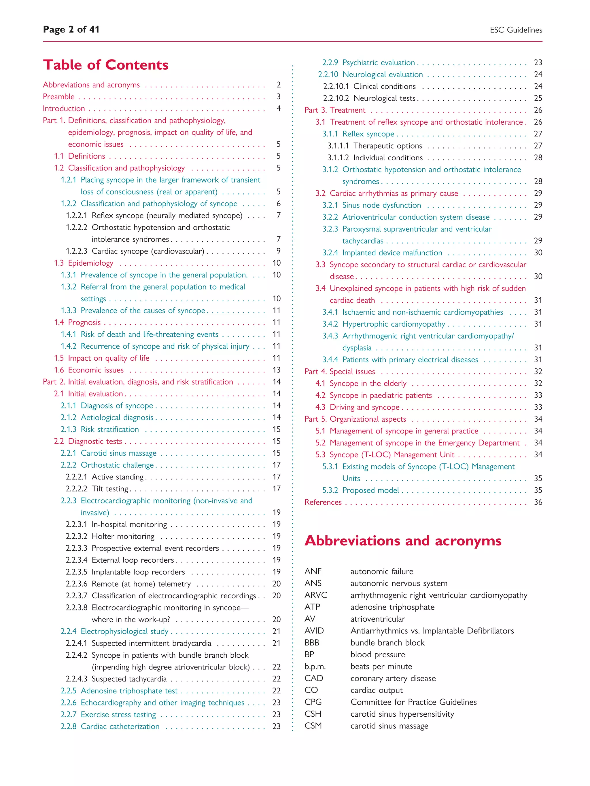 Table of Contents
Abbreviations and acronyms . . . . . . . . . . . . . . . . . . . . . . . . 2
Preamble . . . . . . . . . . . . . . . . . . . . . . . . . . . . . . . . . . . . . 3
Introduction . . . . . . . . . . . . . . . . . . . . . . . . . . . . . . . . . . . 4
Part 1. Deﬁnitions, classiﬁcation and pathophysiology,
epidemiology, prognosis, impact on quality of life, and
economic issues . . . . . . . . . . . . . . . . . . . . . . . . . . . 5
1.1 Deﬁnitions . . . . . . . . . . . . . . . . . . . . . . . . . . . . . . . 5
1.2 Classiﬁcation and pathophysiology . . . . . . . . . . . . . . . 5
1.2.1 Placing syncope in the larger framework of transient
loss of consciousness (real or apparent) . . . . . . . . . 5
1.2.2 Classiﬁcation and pathophysiology of syncope . . . . . 6
1.2.2.1 Reﬂex syncope (neurally mediated syncope) . . . . 7
1.2.2.2 Orthostatic hypotension and orthostatic
intolerance syndromes . . . . . . . . . . . . . . . . . . . 7
1.2.2.3 Cardiac syncope (cardiovascular) . . . . . . . . . . . . 9
1.3 Epidemiology . . . . . . . . . . . . . . . . . . . . . . . . . . . . . 10
1.3.1 Prevalence of syncope in the general population. . . . 10
1.3.2 Referral from the general population to medical
settings . . . . . . . . . . . . . . . . . . . . . . . . . . . . . . . 10
1.3.3 Prevalence of the causes of syncope . . . . . . . . . . . . 11
1.4 Prognosis . . . . . . . . . . . . . . . . . . . . . . . . . . . . . . . . 11
1.4.1 Risk of death and life-threatening events . . . . . . . . . 11
1.4.2 Recurrence of syncope and risk of physical injury . . . 11
1.5 Impact on quality of life . . . . . . . . . . . . . . . . . . . . . . 11
1.6 Economic issues . . . . . . . . . . . . . . . . . . . . . . . . . . . 13
Part 2. Initial evaluation, diagnosis, and risk stratiﬁcation . . . . . . 14
2.1 Initial evaluation . . . . . . . . . . . . . . . . . . . . . . . . . . . . 14
2.1.1 Diagnosis of syncope . . . . . . . . . . . . . . . . . . . . . . 14
2.1.2 Aetiological diagnosis . . . . . . . . . . . . . . . . . . . . . . 14
2.1.3 Risk stratiﬁcation . . . . . . . . . . . . . . . . . . . . . . . . 15
2.2 Diagnostic tests . . . . . . . . . . . . . . . . . . . . . . . . . . . . 15
2.2.1 Carotid sinus massage . . . . . . . . . . . . . . . . . . . . . 15
2.2.2 Orthostatic challenge . . . . . . . . . . . . . . . . . . . . . . 17
2.2.2.1 Active standing . . . . . . . . . . . . . . . . . . . . . . . . 17
2.2.2.2 Tilt testing . . . . . . . . . . . . . . . . . . . . . . . . . . . 17
2.2.3 Electrocardiographic monitoring (non-invasive and
invasive) . . . . . . . . . . . . . . . . . . . . . . . . . . . . . . 19
2.2.3.1 In-hospital monitoring . . . . . . . . . . . . . . . . . . . 19
2.2.3.2 Holter monitoring . . . . . . . . . . . . . . . . . . . . . 19
2.2.3.3 Prospective external event recorders . . . . . . . . . 19
2.2.3.4 External loop recorders . . . . . . . . . . . . . . . . . . 19
2.2.3.5 Implantable loop recorders . . . . . . . . . . . . . . . 19
2.2.3.6 Remote (at home) telemetry . . . . . . . . . . . . . . 20
2.2.3.7 Classiﬁcation of electrocardiographic recordings . . 20
2.2.3.8 Electrocardiographic monitoring in syncope—
where in the work-up? . . . . . . . . . . . . . . . . . . 20
2.2.4 Electrophysiological study . . . . . . . . . . . . . . . . . . . 21
2.2.4.1 Suspected intermittent bradycardia . . . . . . . . . . 21
2.2.4.2 Syncope in patients with bundle branch block
(impending high degree atrioventricular block) . . . 22
2.2.4.3 Suspected tachycardia . . . . . . . . . . . . . . . . . . . 22
2.2.5 Adenosine triphosphate test . . . . . . . . . . . . . . . . . 22
2.2.6 Echocardiography and other imaging techniques . . . . 23
2.2.7 Exercise stress testing . . . . . . . . . . . . . . . . . . . . . 23
2.2.8 Cardiac catheterization . . . . . . . . . . . . . . . . . . . . 23
2.2.9 Psychiatric evaluation . . . . . . . . . . . . . . . . . . . . . . 23
2.2.10 Neurological evaluation . . . . . . . . . . . . . . . . . . . . 24
2.2.10.1 Clinical conditions . . . . . . . . . . . . . . . . . . . . . 24
2.2.10.2 Neurological tests . . . . . . . . . . . . . . . . . . . . . . 25
Part 3. Treatment . . . . . . . . . . . . . . . . . . . . . . . . . . . . . . . 26
3.1 Treatment of reﬂex syncope and orthostatic intolerance . 26
3.1.1 Reﬂex syncope . . . . . . . . . . . . . . . . . . . . . . . . . . 27
3.1.1.1 Therapeutic options . . . . . . . . . . . . . . . . . . . . 27
3.1.1.2 Individual conditions . . . . . . . . . . . . . . . . . . . . 28
3.1.2 Orthostatic hypotension and orthostatic intolerance
syndromes . . . . . . . . . . . . . . . . . . . . . . . . . . . . . 28
3.2 Cardiac arrhythmias as primary cause . . . . . . . . . . . . . 29
3.2.1 Sinus node dysfunction . . . . . . . . . . . . . . . . . . . . 29
3.2.2 Atrioventricular conduction system disease . . . . . . . 29
3.2.3 Paroxysmal supraventricular and ventricular
tachycardias . . . . . . . . . . . . . . . . . . . . . . . . . . . . 29
3.2.4 Implanted device malfunction . . . . . . . . . . . . . . . . 30
3.3 Syncope secondary to structural cardiac or cardiovascular
disease . . . . . . . . . . . . . . . . . . . . . . . . . . . . . . . . . . 30
3.4 Unexplained syncope in patients with high risk of sudden
cardiac death . . . . . . . . . . . . . . . . . . . . . . . . . . . . . 31
3.4.1 Ischaemic and non-ischaemic cardiomyopathies . . . . 31
3.4.2 Hypertrophic cardiomyopathy . . . . . . . . . . . . . . . . 31
3.4.3 Arrhythmogenic right ventricular cardiomyopathy/
dysplasia . . . . . . . . . . . . . . . . . . . . . . . . . . . . . . 31
3.4.4 Patients with primary electrical diseases . . . . . . . . . 31
Part 4. Special issues . . . . . . . . . . . . . . . . . . . . . . . . . . . . . 32
4.1 Syncope in the elderly . . . . . . . . . . . . . . . . . . . . . . . 32
4.2 Syncope in paediatric patients . . . . . . . . . . . . . . . . . . 33
4.3 Driving and syncope . . . . . . . . . . . . . . . . . . . . . . . . . 33
Part 5. Organizational aspects . . . . . . . . . . . . . . . . . . . . . . . 34
5.1 Management of syncope in general practice . . . . . . . . . 34
5.2 Management of syncope in the Emergency Department . 34
5.3 Syncope (T-LOC) Management Unit . . . . . . . . . . . . . . 34
5.3.1 Existing models of Syncope (T-LOC) Management
Units . . . . . . . . . . . . . . . . . . . . . . . . . . . . . . . . 35
5.3.2 Proposed model . . . . . . . . . . . . . . . . . . . . . . . . . 35
References . . . . . . . . . . . . . . . . . . . . . . . . . . . . . . . . . . . . 36
Abbreviations and acronyms
ANF autonomic failure
ANS autonomic nervous system
ARVC arrhythmogenic right ventricular cardiomyopathy
ATP adenosine triphosphate
AV atrioventricular
AVID Antiarrhythmics vs. Implantable Deﬁbrillators
BBB bundle branch block
BP blood pressure
b.p.m. beats per minute
CAD coronary artery disease
CO cardiac output
CPG Committee for Practice Guidelines
CSH carotid sinus hypersensitivity
CSM carotid sinus massage
ESC GuidelinesPage 2 of 41
 