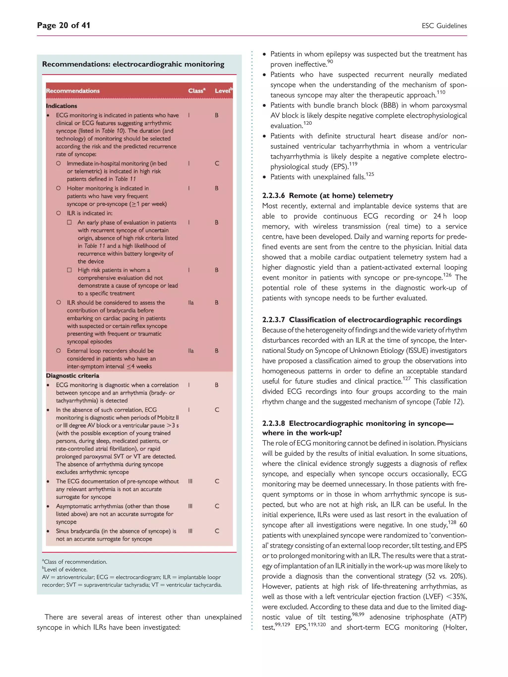 Recommendations: electrocardiograhic monitoring
a
Class of recommendation.
b
Level of evidence.
AV ¼ atrioventricular; ECG ¼ electrocardiogram; ILR ¼ implantable loopr
recorder; SVT ¼ supraventricular tachyradia; VT ¼ ventricular tachycardia.
There are several areas of interest other than unexplained
syncope in which ILRs have been investigated:
† Patients in whom epilepsy was suspected but the treatment has
proven ineffective.90
† Patients who have suspected recurrent neurally mediated
syncope when the understanding of the mechanism of spon-
taneous syncope may alter the therapeutic approach.110
† Patients with bundle branch block (BBB) in whom paroxysmal
AV block is likely despite negative complete electrophysiological
evaluation.120
† Patients with deﬁnite structural heart disease and/or non-
sustained ventricular tachyarrhythmia in whom a ventricular
tachyarrhythmia is likely despite a negative complete electro-
physiological study (EPS).119
† Patients with unexplained falls.125
2.2.3.6 Remote (at home) telemetry
Most recently, external and implantable device systems that are
able to provide continuous ECG recording or 24 h loop
memory, with wireless transmission (real time) to a service
centre, have been developed. Daily and warning reports for prede-
ﬁned events are sent from the centre to the physician. Initial data
showed that a mobile cardiac outpatient telemetry system had a
higher diagnostic yield than a patient-activated external looping
event monitor in patients with syncope or pre-syncope.126
The
potential role of these systems in the diagnostic work-up of
patients with syncope needs to be further evaluated.
2.2.3.7 Classiﬁcation of electrocardiographic recordings
Because of the heterogeneityof ﬁndingsandthewide varietyofrhythm
disturbances recorded with an ILR at the time of syncope, the Inter-
national Study on Syncope of Unknown Etiology (ISSUE) investigators
have proposed a classiﬁcation aimed to group the observations into
homogeneous patterns in order to deﬁne an acceptable standard
useful for future studies and clinical practice.127
This classiﬁcation
divided ECG recordings into four groups according to the main
rhythm change and the suggested mechanism of syncope (Table 12).
2.2.3.8 Electrocardiographic monitoring in syncope—
where in the work-up?
The role of ECG monitoring cannot be deﬁned in isolation. Physicians
will be guided by the results of initial evaluation. In some situations,
where the clinical evidence strongly suggests a diagnosis of reﬂex
syncope, and especially when syncope occurs occasionally, ECG
monitoring may be deemed unnecessary. In those patients with fre-
quent symptoms or in those in whom arrhythmic syncope is sus-
pected, but who are not at high risk, an ILR can be useful. In the
initial experience, ILRs were used as last resort in the evaluation of
syncope after all investigations were negative. In one study,128
60
patients with unexplained syncope were randomized to ‘convention-
al’ strategy consisting of an external loop recorder, tilt testing, and EPS
or to prolonged monitoring with an ILR. The results were that a strat-
egy of implantation of an ILR initially in the work-up was more likely to
provide a diagnosis than the conventional strategy (52 vs. 20%).
However, patients at high risk of life-threatening arrhythmias, as
well as those with a left ventricular ejection fraction (LVEF) ,35%,
were excluded. According to these data and due to the limited diag-
nostic value of tilt testing,98,99
adenosine triphosphate (ATP)
test,99,129
EPS,119,120
and short-term ECG monitoring (Holter,
ESC GuidelinesPage 20 of 41
 