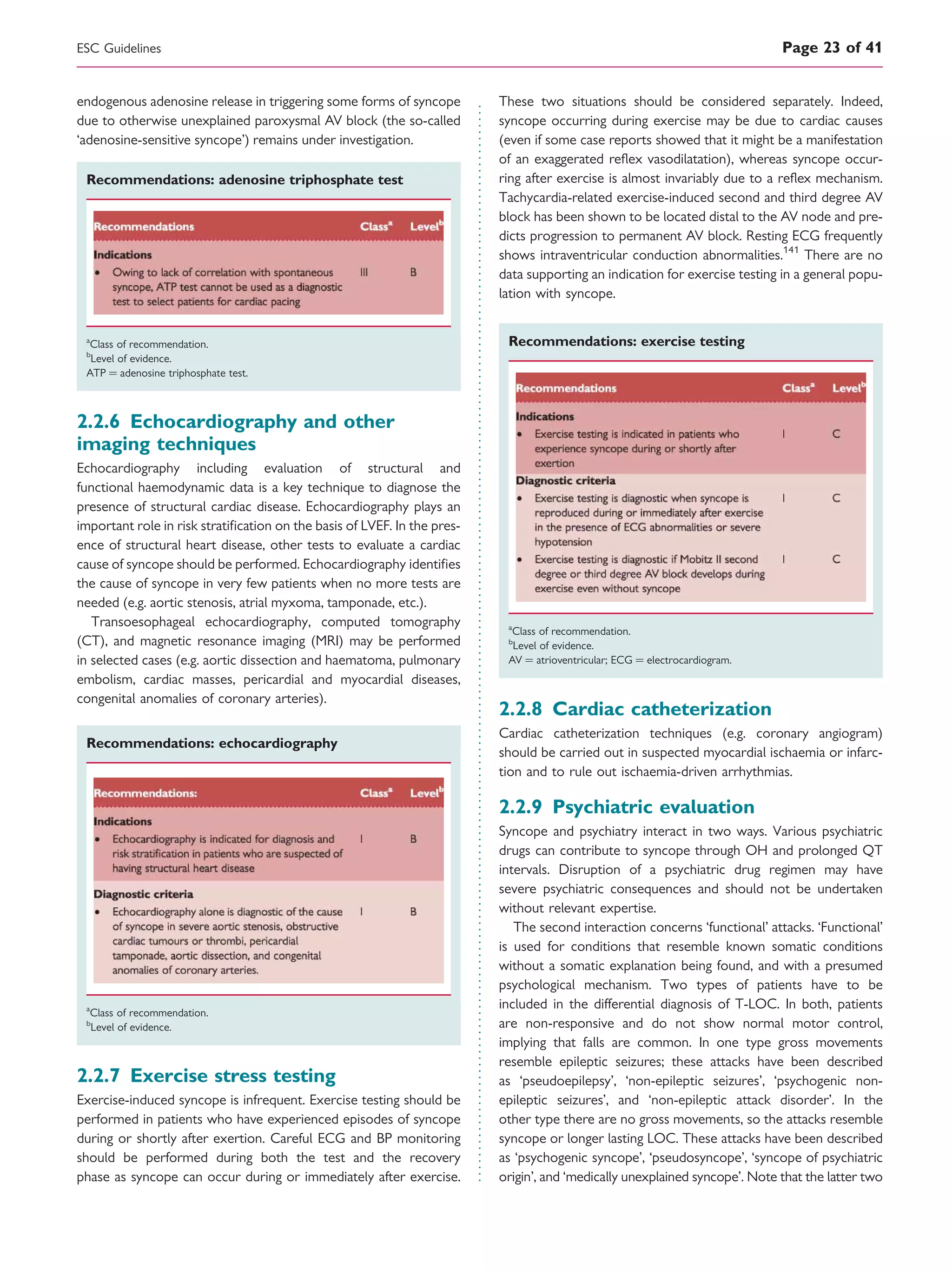 endogenous adenosine release in triggering some forms of syncope
due to otherwise unexplained paroxysmal AV block (the so-called
‘adenosine-sensitive syncope’) remains under investigation.
Recommendations: adenosine triphosphate test
a
Class of recommendation.
b
Level of evidence.
ATP ¼ adenosine triphosphate test.
2.2.6 Echocardiography and other
imaging techniques
Echocardiography including evaluation of structural and
functional haemodynamic data is a key technique to diagnose the
presence of structural cardiac disease. Echocardiography plays an
important role in risk stratiﬁcation on the basis of LVEF. In the pres-
ence of structural heart disease, other tests to evaluate a cardiac
cause of syncope should be performed. Echocardiography identiﬁes
the cause of syncope in very few patients when no more tests are
needed (e.g. aortic stenosis, atrial myxoma, tamponade, etc.).
Transoesophageal echocardiography, computed tomography
(CT), and magnetic resonance imaging (MRI) may be performed
in selected cases (e.g. aortic dissection and haematoma, pulmonary
embolism, cardiac masses, pericardial and myocardial diseases,
congenital anomalies of coronary arteries).
Recommendations: echocardiography
a
Class of recommendation.
b
Level of evidence.
2.2.7 Exercise stress testing
Exercise-induced syncope is infrequent. Exercise testing should be
performed in patients who have experienced episodes of syncope
during or shortly after exertion. Careful ECG and BP monitoring
should be performed during both the test and the recovery
phase as syncope can occur during or immediately after exercise.
These two situations should be considered separately. Indeed,
syncope occurring during exercise may be due to cardiac causes
(even if some case reports showed that it might be a manifestation
of an exaggerated reﬂex vasodilatation), whereas syncope occur-
ring after exercise is almost invariably due to a reﬂex mechanism.
Tachycardia-related exercise-induced second and third degree AV
block has been shown to be located distal to the AV node and pre-
dicts progression to permanent AV block. Resting ECG frequently
shows intraventricular conduction abnormalities.141
There are no
data supporting an indication for exercise testing in a general popu-
lation with syncope.
Recommendations: exercise testing
a
Class of recommendation.
b
Level of evidence.
AV ¼ atrioventricular; ECG ¼ electrocardiogram.
2.2.8 Cardiac catheterization
Cardiac catheterization techniques (e.g. coronary angiogram)
should be carried out in suspected myocardial ischaemia or infarc-
tion and to rule out ischaemia-driven arrhythmias.
2.2.9 Psychiatric evaluation
Syncope and psychiatry interact in two ways. Various psychiatric
drugs can contribute to syncope through OH and prolonged QT
intervals. Disruption of a psychiatric drug regimen may have
severe psychiatric consequences and should not be undertaken
without relevant expertise.
The second interaction concerns ‘functional’ attacks. ‘Functional’
is used for conditions that resemble known somatic conditions
without a somatic explanation being found, and with a presumed
psychological mechanism. Two types of patients have to be
included in the differential diagnosis of T-LOC. In both, patients
are non-responsive and do not show normal motor control,
implying that falls are common. In one type gross movements
resemble epileptic seizures; these attacks have been described
as ‘pseudoepilepsy’, ‘non-epileptic seizures’, ‘psychogenic non-
epileptic seizures’, and ‘non-epileptic attack disorder’. In the
other type there are no gross movements, so the attacks resemble
syncope or longer lasting LOC. These attacks have been described
as ‘psychogenic syncope’, ‘pseudosyncope’, ‘syncope of psychiatric
origin’, and ‘medically unexplained syncope’. Note that the latter two
ESC Guidelines Page 23 of 41
 