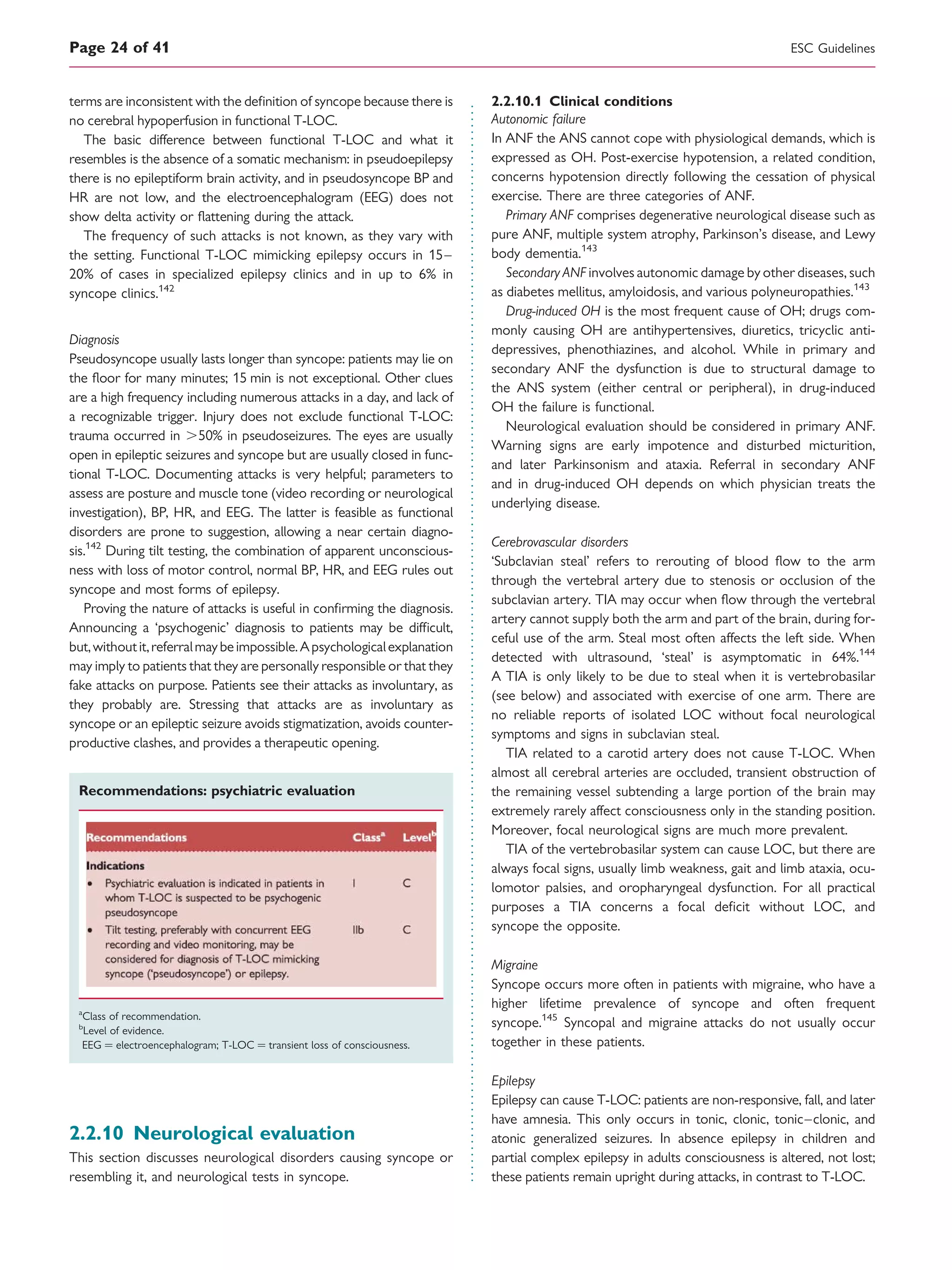 terms are inconsistent with the deﬁnition of syncope because there is
no cerebral hypoperfusion in functional T-LOC.
The basic difference between functional T-LOC and what it
resembles is the absence of a somatic mechanism: in pseudoepilepsy
there is no epileptiform brain activity, and in pseudosyncope BP and
HR are not low, and the electroencephalogram (EEG) does not
show delta activity or ﬂattening during the attack.
The frequency of such attacks is not known, as they vary with
the setting. Functional T-LOC mimicking epilepsy occurs in 15–
20% of cases in specialized epilepsy clinics and in up to 6% in
syncope clinics.142
Diagnosis
Pseudosyncope usually lasts longer than syncope: patients may lie on
the ﬂoor for many minutes; 15 min is not exceptional. Other clues
are a high frequency including numerous attacks in a day, and lack of
a recognizable trigger. Injury does not exclude functional T-LOC:
trauma occurred in .50% in pseudoseizures. The eyes are usually
open in epileptic seizures and syncope but are usually closed in func-
tional T-LOC. Documenting attacks is very helpful; parameters to
assess are posture and muscle tone (video recording or neurological
investigation), BP, HR, and EEG. The latter is feasible as functional
disorders are prone to suggestion, allowing a near certain diagno-
sis.142
During tilt testing, the combination of apparent unconscious-
ness with loss of motor control, normal BP, HR, and EEG rules out
syncope and most forms of epilepsy.
Proving the nature of attacks is useful in conﬁrming the diagnosis.
Announcing a ‘psychogenic’ diagnosis to patients may be difﬁcult,
but,withoutit,referralmaybeimpossible.Apsychologicalexplanation
may imply to patients that they are personally responsible or that they
fake attacks on purpose. Patients see their attacks as involuntary, as
they probably are. Stressing that attacks are as involuntary as
syncope or an epileptic seizure avoids stigmatization, avoids counter-
productive clashes, and provides a therapeutic opening.
Recommendations: psychiatric evaluation
a
Class of recommendation.
b
Level of evidence.
EEG ¼ electroencephalogram; T-LOC ¼ transient loss of consciousness.
2.2.10 Neurological evaluation
This section discusses neurological disorders causing syncope or
resembling it, and neurological tests in syncope.
2.2.10.1 Clinical conditions
Autonomic failure
In ANF the ANS cannot cope with physiological demands, which is
expressed as OH. Post-exercise hypotension, a related condition,
concerns hypotension directly following the cessation of physical
exercise. There are three categories of ANF.
Primary ANF comprises degenerative neurological disease such as
pure ANF, multiple system atrophy, Parkinson’s disease, and Lewy
body dementia.143
Secondary ANF involves autonomic damage by other diseases, such
as diabetes mellitus, amyloidosis, and various polyneuropathies.143
Drug-induced OH is the most frequent cause of OH; drugs com-
monly causing OH are antihypertensives, diuretics, tricyclic anti-
depressives, phenothiazines, and alcohol. While in primary and
secondary ANF the dysfunction is due to structural damage to
the ANS system (either central or peripheral), in drug-induced
OH the failure is functional.
Neurological evaluation should be considered in primary ANF.
Warning signs are early impotence and disturbed micturition,
and later Parkinsonism and ataxia. Referral in secondary ANF
and in drug-induced OH depends on which physician treats the
underlying disease.
Cerebrovascular disorders
‘Subclavian steal’ refers to rerouting of blood ﬂow to the arm
through the vertebral artery due to stenosis or occlusion of the
subclavian artery. TIA may occur when ﬂow through the vertebral
artery cannot supply both the arm and part of the brain, during for-
ceful use of the arm. Steal most often affects the left side. When
detected with ultrasound, ‘steal’ is asymptomatic in 64%.144
A TIA is only likely to be due to steal when it is vertebrobasilar
(see below) and associated with exercise of one arm. There are
no reliable reports of isolated LOC without focal neurological
symptoms and signs in subclavian steal.
TIA related to a carotid artery does not cause T-LOC. When
almost all cerebral arteries are occluded, transient obstruction of
the remaining vessel subtending a large portion of the brain may
extremely rarely affect consciousness only in the standing position.
Moreover, focal neurological signs are much more prevalent.
TIA of the vertebrobasilar system can cause LOC, but there are
always focal signs, usually limb weakness, gait and limb ataxia, ocu-
lomotor palsies, and oropharyngeal dysfunction. For all practical
purposes a TIA concerns a focal deﬁcit without LOC, and
syncope the opposite.
Migraine
Syncope occurs more often in patients with migraine, who have a
higher lifetime prevalence of syncope and often frequent
syncope.145
Syncopal and migraine attacks do not usually occur
together in these patients.
Epilepsy
Epilepsy can cause T-LOC: patients are non-responsive, fall, and later
have amnesia. This only occurs in tonic, clonic, tonic–clonic, and
atonic generalized seizures. In absence epilepsy in children and
partial complex epilepsy in adults consciousness is altered, not lost;
these patients remain upright during attacks, in contrast to T-LOC.
ESC GuidelinesPage 24 of 41
 