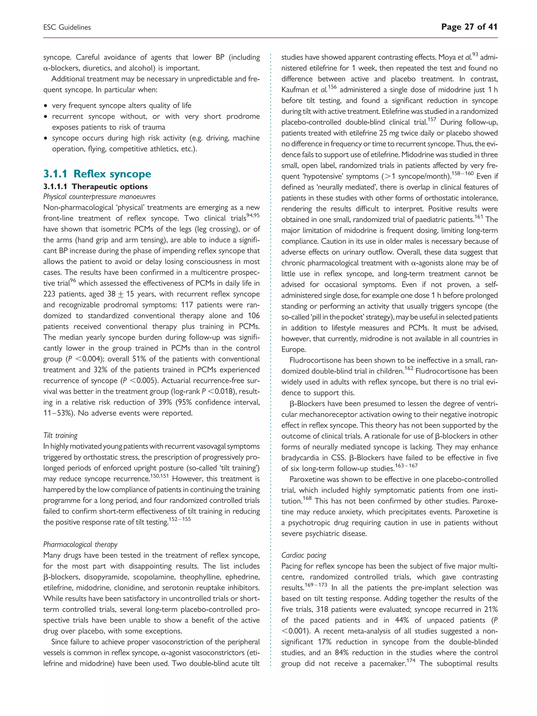 syncope. Careful avoidance of agents that lower BP (including
a-blockers, diuretics, and alcohol) is important.
Additional treatment may be necessary in unpredictable and fre-
quent syncope. In particular when:
† very frequent syncope alters quality of life
† recurrent syncope without, or with very short prodrome
exposes patients to risk of trauma
† syncope occurs during high risk activity (e.g. driving, machine
operation, ﬂying, competitive athletics, etc.).
3.1.1 Reﬂex syncope
3.1.1.1 Therapeutic options
Physical counterpressure manoeuvres
Non-pharmacological ‘physical’ treatments are emerging as a new
front-line treatment of reﬂex syncope. Two clinical trials94,95
have shown that isometric PCMs of the legs (leg crossing), or of
the arms (hand grip and arm tensing), are able to induce a signiﬁ-
cant BP increase during the phase of impending reﬂex syncope that
allows the patient to avoid or delay losing consciousness in most
cases. The results have been conﬁrmed in a multicentre prospec-
tive trial96
which assessed the effectiveness of PCMs in daily life in
223 patients, aged 38+ 15 years, with recurrent reﬂex syncope
and recognizable prodromal symptoms: 117 patients were ran-
domized to standardized conventional therapy alone and 106
patients received conventional therapy plus training in PCMs.
The median yearly syncope burden during follow-up was signiﬁ-
cantly lower in the group trained in PCMs than in the control
group (P ,0.004); overall 51% of the patients with conventional
treatment and 32% of the patients trained in PCMs experienced
recurrence of syncope (P ,0.005). Actuarial recurrence-free sur-
vival was better in the treatment group (log-rank P ,0.018), result-
ing in a relative risk reduction of 39% (95% conﬁdence interval,
11–53%). No adverse events were reported.
Tilt training
In highlymotivatedyoungpatients with recurrent vasovagal symptoms
triggered by orthostatic stress, the prescription of progressively pro-
longed periods of enforced upright posture (so-called ‘tilt training’)
may reduce syncope recurrence.150,151
However, this treatment is
hampered by the low compliance of patients in continuing the training
programme for a long period, and four randomized controlled trials
failed to conﬁrm short-term effectiveness of tilt training in reducing
the positive response rate of tilt testing.152–155
Pharmacological therapy
Many drugs have been tested in the treatment of reﬂex syncope,
for the most part with disappointing results. The list includes
b-blockers, disopyramide, scopolamine, theophylline, ephedrine,
etilefrine, midodrine, clonidine, and serotonin reuptake inhibitors.
While results have been satisfactory in uncontrolled trials or short-
term controlled trials, several long-term placebo-controlled pro-
spective trials have been unable to show a beneﬁt of the active
drug over placebo, with some exceptions.
Since failure to achieve proper vasoconstriction of the peripheral
vessels is common in reﬂex syncope, a-agonist vasoconstrictors (eti-
lefrine and midodrine) have been used. Two double-blind acute tilt
studies have showed apparent contrasting effects. Moya et al.93
admi-
nistered etilefrine for 1 week, then repeated the test and found no
difference between active and placebo treatment. In contrast,
Kaufman et al.156
administered a single dose of midodrine just 1 h
before tilt testing, and found a signiﬁcant reduction in syncope
during tilt with active treatment. Etilefrine was studied in a randomized
placebo-controlled double-blind clinical trial.157
During follow-up,
patients treated with etilefrine 25 mg twice daily or placebo showed
no difference in frequency or time to recurrent syncope. Thus, the evi-
dence fails to support use of etilefrine. Midodrine was studied in three
small, open label, randomized trials in patients affected by very fre-
quent ‘hypotensive’ symptoms (.1 syncope/month).158–160
Even if
deﬁned as ‘neurally mediated’, there is overlap in clinical features of
patients in these studies with other forms of orthostatic intolerance,
rendering the results difﬁcult to interpret. Positive results were
obtained in one small, randomized trial of paediatric patients.161
The
major limitation of midodrine is frequent dosing, limiting long-term
compliance. Caution in its use in older males is necessary because of
adverse effects on urinary outﬂow. Overall, these data suggest that
chronic pharmacological treatment with a-agonists alone may be of
little use in reﬂex syncope, and long-term treatment cannot be
advised for occasional symptoms. Even if not proven, a self-
administered single dose, for example one dose 1 h before prolonged
standing or performing an activity that usually triggers syncope (the
so-called ‘pillin thepocket’ strategy), may be useful in selected patients
in addition to lifestyle measures and PCMs. It must be advised,
however, that currently, midrodine is not available in all countries in
Europe.
Fludrocortisone has been shown to be ineffective in a small, ran-
domized double-blind trial in children.162
Fludrocortisone has been
widely used in adults with reﬂex syncope, but there is no trial evi-
dence to support this.
b-Blockers have been presumed to lessen the degree of ventri-
cular mechanoreceptor activation owing to their negative inotropic
effect in reﬂex syncope. This theory has not been supported by the
outcome of clinical trials. A rationale for use of b-blockers in other
forms of neurally mediated syncope is lacking. They may enhance
bradycardia in CSS. b-Blockers have failed to be effective in ﬁve
of six long-term follow-up studies.163 –167
Paroxetine was shown to be effective in one placebo-controlled
trial, which included highly symptomatic patients from one insti-
tution.168
This has not been conﬁrmed by other studies. Paroxe-
tine may reduce anxiety, which precipitates events. Paroxetine is
a psychotropic drug requiring caution in use in patients without
severe psychiatric disease.
Cardiac pacing
Pacing for reﬂex syncope has been the subject of ﬁve major multi-
centre, randomized controlled trials, which gave contrasting
results.169 –173
In all the patients the pre-implant selection was
based on tilt testing response. Adding together the results of the
ﬁve trials, 318 patients were evaluated; syncope recurred in 21%
of the paced patients and in 44% of unpaced patients (P
,0.001). A recent meta-analysis of all studies suggested a non-
signiﬁcant 17% reduction in syncope from the double-blinded
studies, and an 84% reduction in the studies where the control
group did not receive a pacemaker.174
The suboptimal results
ESC Guidelines Page 27 of 41
 