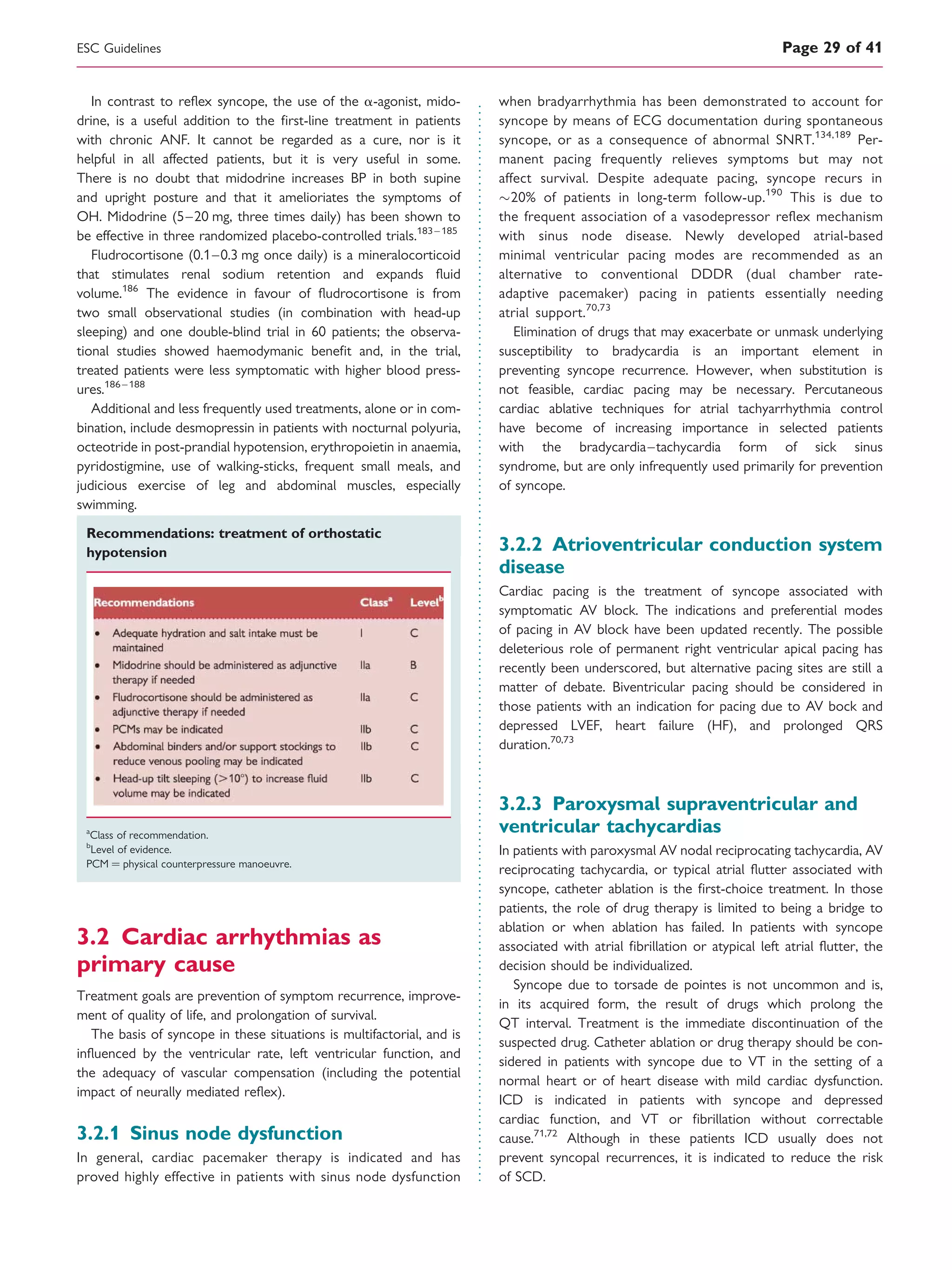 In contrast to reﬂex syncope, the use of the a-agonist, mido-
drine, is a useful addition to the ﬁrst-line treatment in patients
with chronic ANF. It cannot be regarded as a cure, nor is it
helpful in all affected patients, but it is very useful in some.
There is no doubt that midodrine increases BP in both supine
and upright posture and that it amelioriates the symptoms of
OH. Midodrine (5–20 mg, three times daily) has been shown to
be effective in three randomized placebo-controlled trials.183 – 185
Fludrocortisone (0.1–0.3 mg once daily) is a mineralocorticoid
that stimulates renal sodium retention and expands ﬂuid
volume.186
The evidence in favour of ﬂudrocortisone is from
two small observational studies (in combination with head-up
sleeping) and one double-blind trial in 60 patients; the observa-
tional studies showed haemodymanic beneﬁt and, in the trial,
treated patients were less symptomatic with higher blood press-
ures.186 –188
Additional and less frequently used treatments, alone or in com-
bination, include desmopressin in patients with nocturnal polyuria,
octeotride in post-prandial hypotension, erythropoietin in anaemia,
pyridostigmine, use of walking-sticks, frequent small meals, and
judicious exercise of leg and abdominal muscles, especially
swimming.
Recommendations: treatment of orthostatic
hypotension
a
Class of recommendation.
b
Level of evidence.
PCM ¼ physical counterpressure manoeuvre.
3.2 Cardiac arrhythmias as
primary cause
Treatment goals are prevention of symptom recurrence, improve-
ment of quality of life, and prolongation of survival.
The basis of syncope in these situations is multifactorial, and is
inﬂuenced by the ventricular rate, left ventricular function, and
the adequacy of vascular compensation (including the potential
impact of neurally mediated reﬂex).
3.2.1 Sinus node dysfunction
In general, cardiac pacemaker therapy is indicated and has
proved highly effective in patients with sinus node dysfunction
when bradyarrhythmia has been demonstrated to account for
syncope by means of ECG documentation during spontaneous
syncope, or as a consequence of abnormal SNRT.134,189
Per-
manent pacing frequently relieves symptoms but may not
affect survival. Despite adequate pacing, syncope recurs in
20% of patients in long-term follow-up.190
This is due to
the frequent association of a vasodepressor reﬂex mechanism
with sinus node disease. Newly developed atrial-based
minimal ventricular pacing modes are recommended as an
alternative to conventional DDDR (dual chamber rate-
adaptive pacemaker) pacing in patients essentially needing
atrial support.70,73
Elimination of drugs that may exacerbate or unmask underlying
susceptibility to bradycardia is an important element in
preventing syncope recurrence. However, when substitution is
not feasible, cardiac pacing may be necessary. Percutaneous
cardiac ablative techniques for atrial tachyarrhythmia control
have become of increasing importance in selected patients
with the bradycardia–tachycardia form of sick sinus
syndrome, but are only infrequently used primarily for prevention
of syncope.
3.2.2 Atrioventricular conduction system
disease
Cardiac pacing is the treatment of syncope associated with
symptomatic AV block. The indications and preferential modes
of pacing in AV block have been updated recently. The possible
deleterious role of permanent right ventricular apical pacing has
recently been underscored, but alternative pacing sites are still a
matter of debate. Biventricular pacing should be considered in
those patients with an indication for pacing due to AV bock and
depressed LVEF, heart failure (HF), and prolonged QRS
duration.70,73
3.2.3 Paroxysmal supraventricular and
ventricular tachycardias
In patients with paroxysmal AV nodal reciprocating tachycardia, AV
reciprocating tachycardia, or typical atrial ﬂutter associated with
syncope, catheter ablation is the ﬁrst-choice treatment. In those
patients, the role of drug therapy is limited to being a bridge to
ablation or when ablation has failed. In patients with syncope
associated with atrial ﬁbrillation or atypical left atrial ﬂutter, the
decision should be individualized.
Syncope due to torsade de pointes is not uncommon and is,
in its acquired form, the result of drugs which prolong the
QT interval. Treatment is the immediate discontinuation of the
suspected drug. Catheter ablation or drug therapy should be con-
sidered in patients with syncope due to VT in the setting of a
normal heart or of heart disease with mild cardiac dysfunction.
ICD is indicated in patients with syncope and depressed
cardiac function, and VT or ﬁbrillation without correctable
cause.71,72
Although in these patients ICD usually does not
prevent syncopal recurrences, it is indicated to reduce the risk
of SCD.
ESC Guidelines Page 29 of 41
 